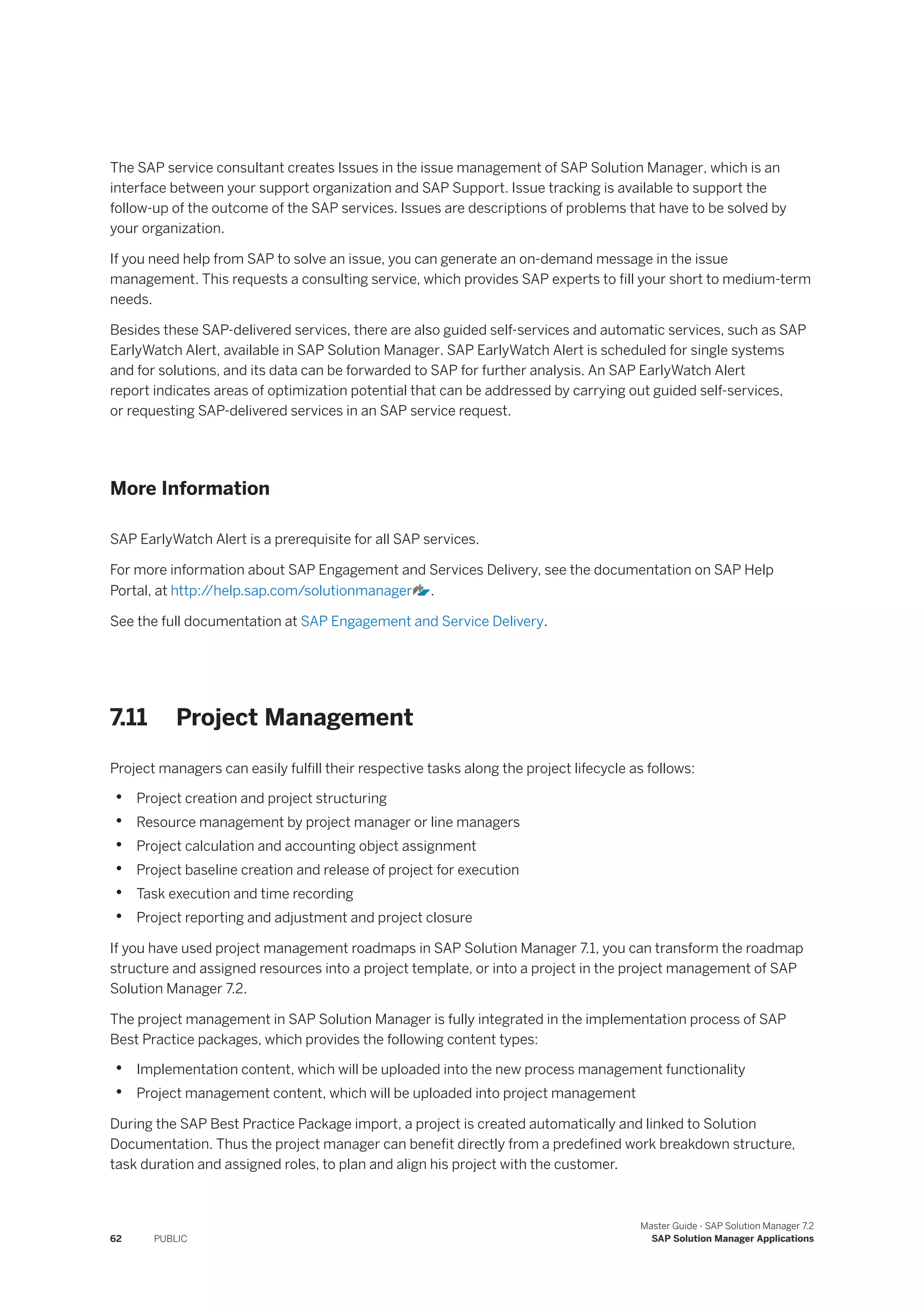 The SAP service consultant creates Issues in the issue management of SAP Solution Manager, which is an
interface between your support organization and SAP Support. Issue tracking is available to support the
follow-up of the outcome of the SAP services. Issues are descriptions of problems that have to be solved by
your organization.
If you need help from SAP to solve an issue, you can generate an on-demand message in the issue
management. This requests a consulting service, which provides SAP experts to fill your short to medium-term
needs.
Besides these SAP-delivered services, there are also guided self-services and automatic services, such as SAP
EarlyWatch Alert, available in SAP Solution Manager. SAP EarlyWatch Alert is scheduled for single systems
and for solutions, and its data can be forwarded to SAP for further analysis. An SAP EarlyWatch Alert
report indicates areas of optimization potential that can be addressed by carrying out guided self-services,
or requesting SAP-delivered services in an SAP service request.
More Information
SAP EarlyWatch Alert is a prerequisite for all SAP services.
For more information about SAP Engagement and Services Delivery, see the documentation on SAP Help
Portal, at http:/
/help.sap.com/solutionmanager .
See the full documentation at SAP Engagement and Service Delivery.
7.11 Project Management
Project managers can easily fulfill their respective tasks along the project lifecycle as follows:
• Project creation and project structuring
• Resource management by project manager or line managers
• Project calculation and accounting object assignment
• Project baseline creation and release of project for execution
• Task execution and time recording
• Project reporting and adjustment and project closure
If you have used project management roadmaps in SAP Solution Manager 7.1, you can transform the roadmap
structure and assigned resources into a project template, or into a project in the project management of SAP
Solution Manager 7.2.
The project management in SAP Solution Manager is fully integrated in the implementation process of SAP
Best Practice packages, which provides the following content types:
• Implementation content, which will be uploaded into the new process management functionality
• Project management content, which will be uploaded into project management
During the SAP Best Practice Package import, a project is created automatically and linked to Solution
Documentation. Thus the project manager can benefit directly from a predefined work breakdown structure,
task duration and assigned roles, to plan and align his project with the customer.
62 PUBLIC
Master Guide - SAP Solution Manager 7.2
SAP Solution Manager Applications
 