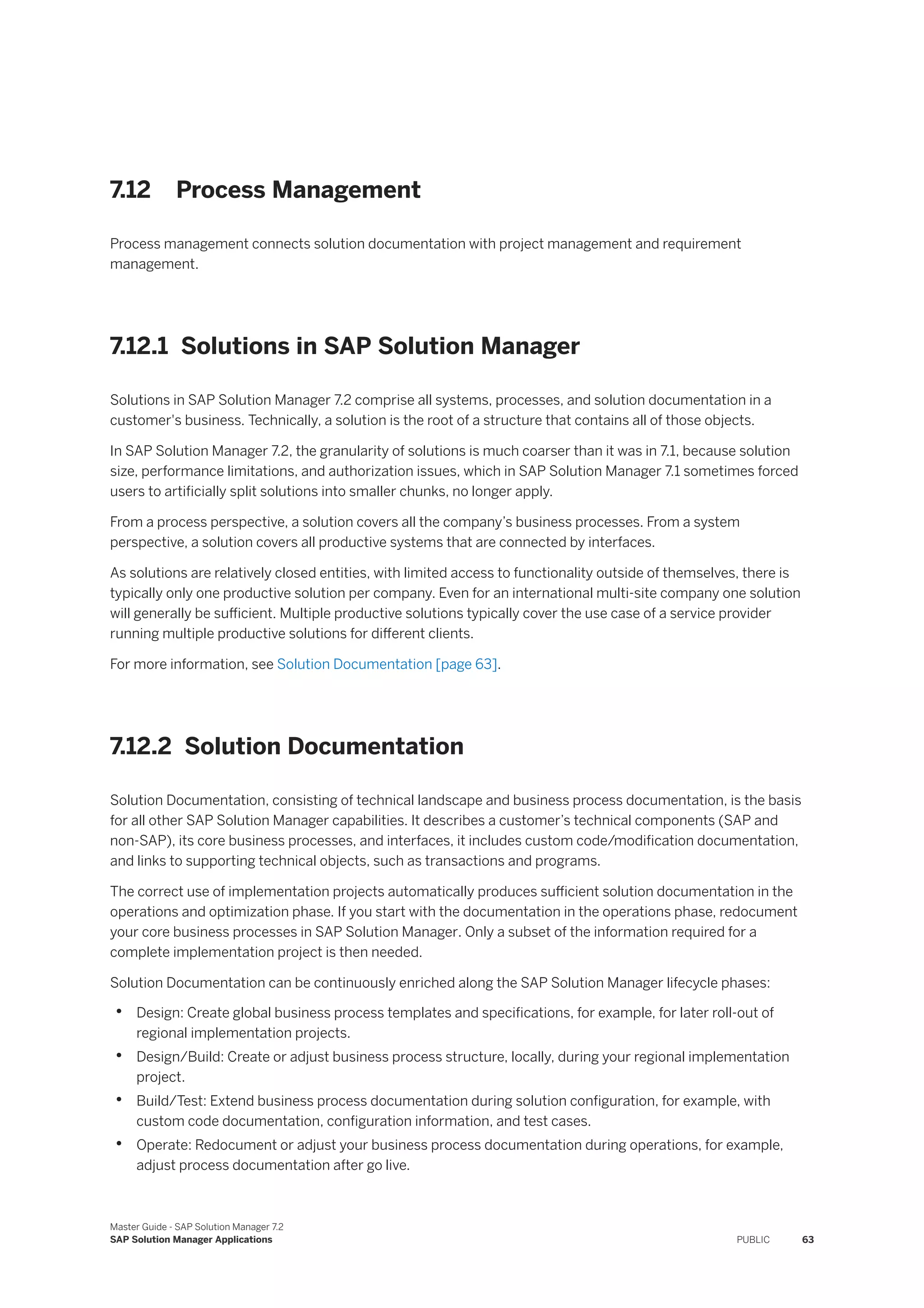 7.12 Process Management
Process management connects solution documentation with project management and requirement
management.
7.12.1 Solutions in SAP Solution Manager
Solutions in SAP Solution Manager 7.2 comprise all systems, processes, and solution documentation in a
customer's business. Technically, a solution is the root of a structure that contains all of those objects.
In SAP Solution Manager 7.2, the granularity of solutions is much coarser than it was in 7.1, because solution
size, performance limitations, and authorization issues, which in SAP Solution Manager 7.1 sometimes forced
users to artificially split solutions into smaller chunks, no longer apply.
From a process perspective, a solution covers all the company’s business processes. From a system
perspective, a solution covers all productive systems that are connected by interfaces.
As solutions are relatively closed entities, with limited access to functionality outside of themselves, there is
typically only one productive solution per company. Even for an international multi-site company one solution
will generally be sufficient. Multiple productive solutions typically cover the use case of a service provider
running multiple productive solutions for different clients.
For more information, see Solution Documentation [page 63].
7.12.2 Solution Documentation
Solution Documentation, consisting of technical landscape and business process documentation, is the basis
for all other SAP Solution Manager capabilities. It describes a customer’s technical components (SAP and
non-SAP), its core business processes, and interfaces, it includes custom code/modification documentation,
and links to supporting technical objects, such as transactions and programs.
The correct use of implementation projects automatically produces sufficient solution documentation in the
operations and optimization phase. If you start with the documentation in the operations phase, redocument
your core business processes in SAP Solution Manager. Only a subset of the information required for a
complete implementation project is then needed.
Solution Documentation can be continuously enriched along the SAP Solution Manager lifecycle phases:
• Design: Create global business process templates and specifications, for example, for later roll-out of
regional implementation projects.
• Design/Build: Create or adjust business process structure, locally, during your regional implementation
project.
• Build/Test: Extend business process documentation during solution configuration, for example, with
custom code documentation, configuration information, and test cases.
• Operate: Redocument or adjust your business process documentation during operations, for example,
adjust process documentation after go live.
Master Guide - SAP Solution Manager 7.2
SAP Solution Manager Applications PUBLIC 63
 