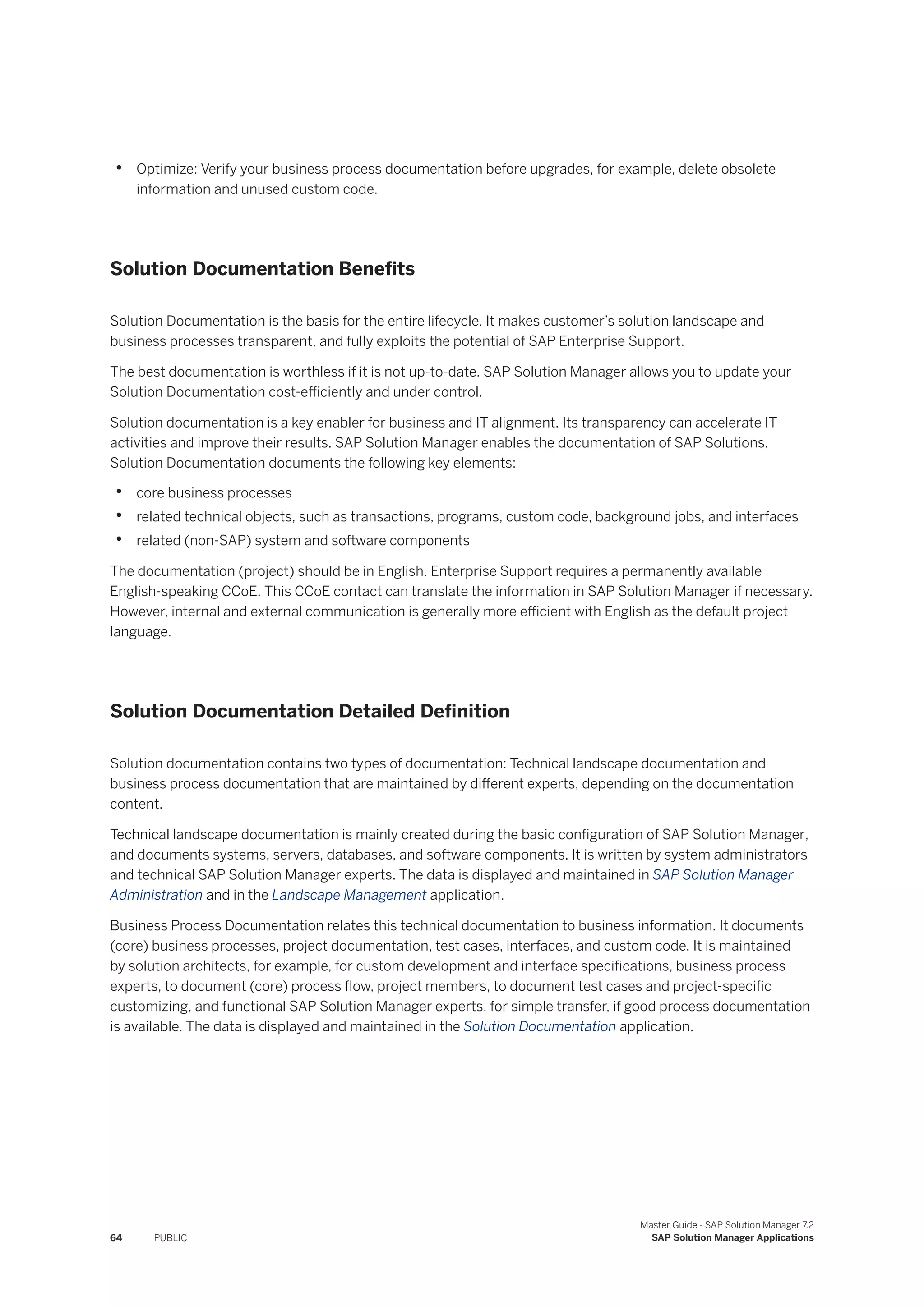 • Optimize: Verify your business process documentation before upgrades, for example, delete obsolete
information and unused custom code.
Solution Documentation Benefits
Solution Documentation is the basis for the entire lifecycle. It makes customer’s solution landscape and
business processes transparent, and fully exploits the potential of SAP Enterprise Support.
The best documentation is worthless if it is not up-to-date. SAP Solution Manager allows you to update your
Solution Documentation cost-efficiently and under control.
Solution documentation is a key enabler for business and IT alignment. Its transparency can accelerate IT
activities and improve their results. SAP Solution Manager enables the documentation of SAP Solutions.
Solution Documentation documents the following key elements:
• core business processes
• related technical objects, such as transactions, programs, custom code, background jobs, and interfaces
• related (non-SAP) system and software components
The documentation (project) should be in English. Enterprise Support requires a permanently available
English-speaking CCoE. This CCoE contact can translate the information in SAP Solution Manager if necessary.
However, internal and external communication is generally more efficient with English as the default project
language.
Solution Documentation Detailed Definition
Solution documentation contains two types of documentation: Technical landscape documentation and
business process documentation that are maintained by different experts, depending on the documentation
content.
Technical landscape documentation is mainly created during the basic configuration of SAP Solution Manager,
and documents systems, servers, databases, and software components. It is written by system administrators
and technical SAP Solution Manager experts. The data is displayed and maintained in SAP Solution Manager
Administration and in the Landscape Management application.
Business Process Documentation relates this technical documentation to business information. It documents
(core) business processes, project documentation, test cases, interfaces, and custom code. It is maintained
by solution architects, for example, for custom development and interface specifications, business process
experts, to document (core) process flow, project members, to document test cases and project-specific
customizing, and functional SAP Solution Manager experts, for simple transfer, if good process documentation
is available. The data is displayed and maintained in the Solution Documentation application.
64 PUBLIC
Master Guide - SAP Solution Manager 7.2
SAP Solution Manager Applications
 