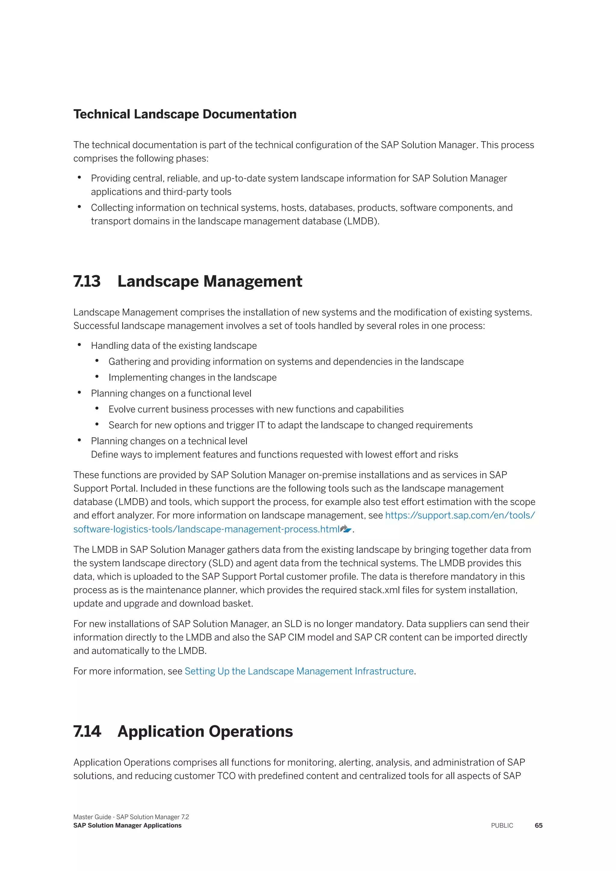 Technical Landscape Documentation
The technical documentation is part of the technical configuration of the SAP Solution Manager. This process
comprises the following phases:
• Providing central, reliable, and up-to-date system landscape information for SAP Solution Manager
applications and third-party tools
• Collecting information on technical systems, hosts, databases, products, software components, and
transport domains in the landscape management database (LMDB).
7.13 Landscape Management
Landscape Management comprises the installation of new systems and the modification of existing systems.
Successful landscape management involves a set of tools handled by several roles in one process:
• Handling data of the existing landscape
• Gathering and providing information on systems and dependencies in the landscape
• Implementing changes in the landscape
• Planning changes on a functional level
• Evolve current business processes with new functions and capabilities
• Search for new options and trigger IT to adapt the landscape to changed requirements
• Planning changes on a technical level
Define ways to implement features and functions requested with lowest effort and risks
These functions are provided by SAP Solution Manager on-premise installations and as services in SAP
Support Portal. Included in these functions are the following tools such as the landscape management
database (LMDB) and tools, which support the process, for example also test effort estimation with the scope
and effort analyzer. For more information on landscape management, see https:/
/support.sap.com/en/tools/
software-logistics-tools/landscape-management-process.html .
The LMDB in SAP Solution Manager gathers data from the existing landscape by bringing together data from
the system landscape directory (SLD) and agent data from the technical systems. The LMDB provides this
data, which is uploaded to the SAP Support Portal customer profile. The data is therefore mandatory in this
process as is the maintenance planner, which provides the required stack.xml files for system installation,
update and upgrade and download basket.
For new installations of SAP Solution Manager, an SLD is no longer mandatory. Data suppliers can send their
information directly to the LMDB and also the SAP CIM model and SAP CR content can be imported directly
and automatically to the LMDB.
For more information, see Setting Up the Landscape Management Infrastructure.
7.14 Application Operations
Application Operations comprises all functions for monitoring, alerting, analysis, and administration of SAP
solutions, and reducing customer TCO with predefined content and centralized tools for all aspects of SAP
Master Guide - SAP Solution Manager 7.2
SAP Solution Manager Applications PUBLIC 65
 