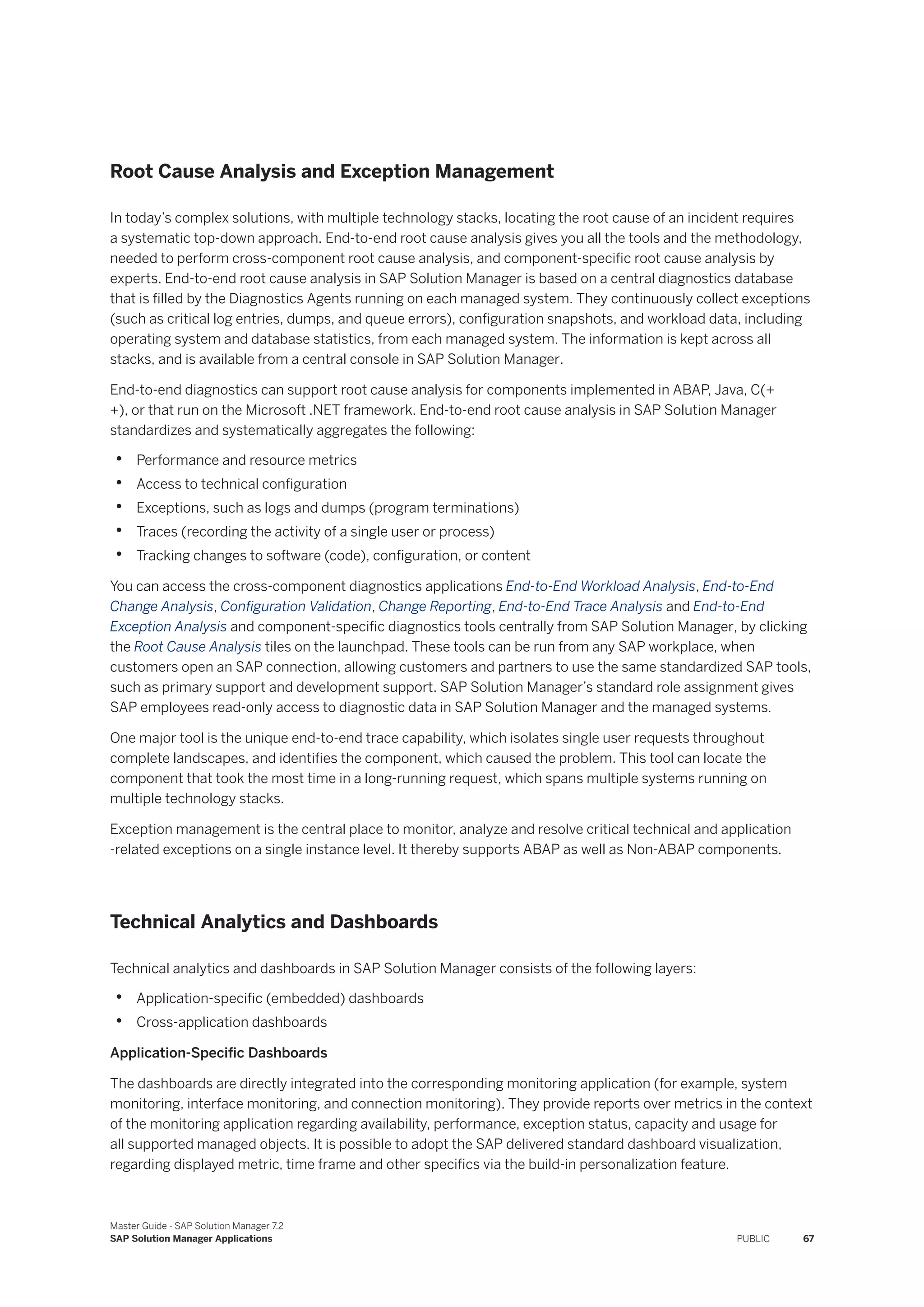 Root Cause Analysis and Exception Management
In today’s complex solutions, with multiple technology stacks, locating the root cause of an incident requires
a systematic top-down approach. End-to-end root cause analysis gives you all the tools and the methodology,
needed to perform cross-component root cause analysis, and component-specific root cause analysis by
experts. End-to-end root cause analysis in SAP Solution Manager is based on a central diagnostics database
that is filled by the Diagnostics Agents running on each managed system. They continuously collect exceptions
(such as critical log entries, dumps, and queue errors), configuration snapshots, and workload data, including
operating system and database statistics, from each managed system. The information is kept across all
stacks, and is available from a central console in SAP Solution Manager.
End-to-end diagnostics can support root cause analysis for components implemented in ABAP, Java, C(+
+), or that run on the Microsoft .NET framework. End-to-end root cause analysis in SAP Solution Manager
standardizes and systematically aggregates the following:
• Performance and resource metrics
• Access to technical configuration
• Exceptions, such as logs and dumps (program terminations)
• Traces (recording the activity of a single user or process)
• Tracking changes to software (code), configuration, or content
You can access the cross-component diagnostics applications End-to-End Workload Analysis, End-to-End
Change Analysis, Configuration Validation, Change Reporting, End-to-End Trace Analysis and End-to-End
Exception Analysis and component-specific diagnostics tools centrally from SAP Solution Manager, by clicking
the Root Cause Analysis tiles on the launchpad. These tools can be run from any SAP workplace, when
customers open an SAP connection, allowing customers and partners to use the same standardized SAP tools,
such as primary support and development support. SAP Solution Manager’s standard role assignment gives
SAP employees read-only access to diagnostic data in SAP Solution Manager and the managed systems.
One major tool is the unique end-to-end trace capability, which isolates single user requests throughout
complete landscapes, and identifies the component, which caused the problem. This tool can locate the
component that took the most time in a long-running request, which spans multiple systems running on
multiple technology stacks.
Exception management is the central place to monitor, analyze and resolve critical technical and application
-related exceptions on a single instance level. It thereby supports ABAP as well as Non-ABAP components.
Technical Analytics and Dashboards
Technical analytics and dashboards in SAP Solution Manager consists of the following layers:
• Application-specific (embedded) dashboards
• Cross-application dashboards
Application-Specific Dashboards
The dashboards are directly integrated into the corresponding monitoring application (for example, system
monitoring, interface monitoring, and connection monitoring). They provide reports over metrics in the context
of the monitoring application regarding availability, performance, exception status, capacity and usage for
all supported managed objects. It is possible to adopt the SAP delivered standard dashboard visualization,
regarding displayed metric, time frame and other specifics via the build-in personalization feature.
Master Guide - SAP Solution Manager 7.2
SAP Solution Manager Applications PUBLIC 67
 