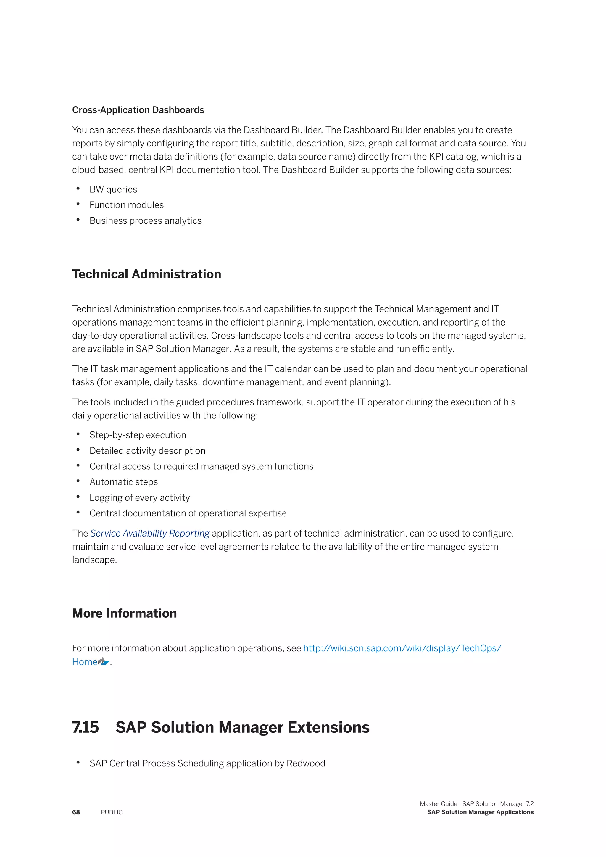 Cross-Application Dashboards
You can access these dashboards via the Dashboard Builder. The Dashboard Builder enables you to create
reports by simply configuring the report title, subtitle, description, size, graphical format and data source. You
can take over meta data definitions (for example, data source name) directly from the KPI catalog, which is a
cloud-based, central KPI documentation tool. The Dashboard Builder supports the following data sources:
• BW queries
• Function modules
• Business process analytics
Technical Administration
Technical Administration comprises tools and capabilities to support the Technical Management and IT
operations management teams in the efficient planning, implementation, execution, and reporting of the
day-to-day operational activities. Cross-landscape tools and central access to tools on the managed systems,
are available in SAP Solution Manager. As a result, the systems are stable and run efficiently.
The IT task management applications and the IT calendar can be used to plan and document your operational
tasks (for example, daily tasks, downtime management, and event planning).
The tools included in the guided procedures framework, support the IT operator during the execution of his
daily operational activities with the following:
• Step-by-step execution
• Detailed activity description
• Central access to required managed system functions
• Automatic steps
• Logging of every activity
• Central documentation of operational expertise
The Service Availability Reporting application, as part of technical administration, can be used to configure,
maintain and evaluate service level agreements related to the availability of the entire managed system
landscape.
More Information
For more information about application operations, see http:/
/wiki.scn.sap.com/wiki/display/TechOps/
Home .
7.15 SAP Solution Manager Extensions
• SAP Central Process Scheduling application by Redwood
68 PUBLIC
Master Guide - SAP Solution Manager 7.2
SAP Solution Manager Applications
 