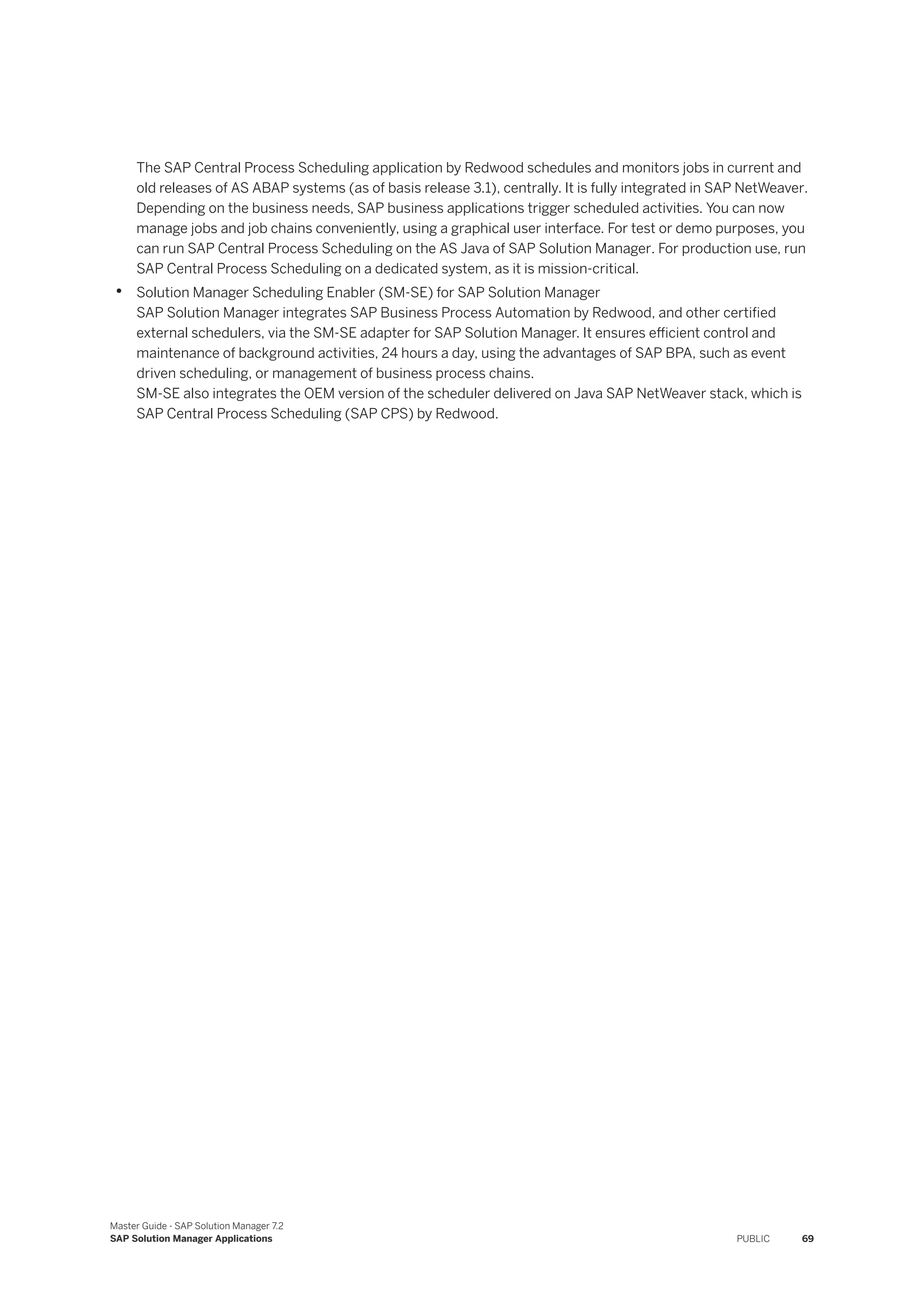 The SAP Central Process Scheduling application by Redwood schedules and monitors jobs in current and
old releases of AS ABAP systems (as of basis release 3.1), centrally. It is fully integrated in SAP NetWeaver.
Depending on the business needs, SAP business applications trigger scheduled activities. You can now
manage jobs and job chains conveniently, using a graphical user interface. For test or demo purposes, you
can run SAP Central Process Scheduling on the AS Java of SAP Solution Manager. For production use, run
SAP Central Process Scheduling on a dedicated system, as it is mission-critical.
• Solution Manager Scheduling Enabler (SM-SE) for SAP Solution Manager
SAP Solution Manager integrates SAP Business Process Automation by Redwood, and other certified
external schedulers, via the SM-SE adapter for SAP Solution Manager. It ensures efficient control and
maintenance of background activities, 24 hours a day, using the advantages of SAP BPA, such as event
driven scheduling, or management of business process chains.
SM-SE also integrates the OEM version of the scheduler delivered on Java SAP NetWeaver stack, which is
SAP Central Process Scheduling (SAP CPS) by Redwood.
Master Guide - SAP Solution Manager 7.2
SAP Solution Manager Applications PUBLIC 69
 