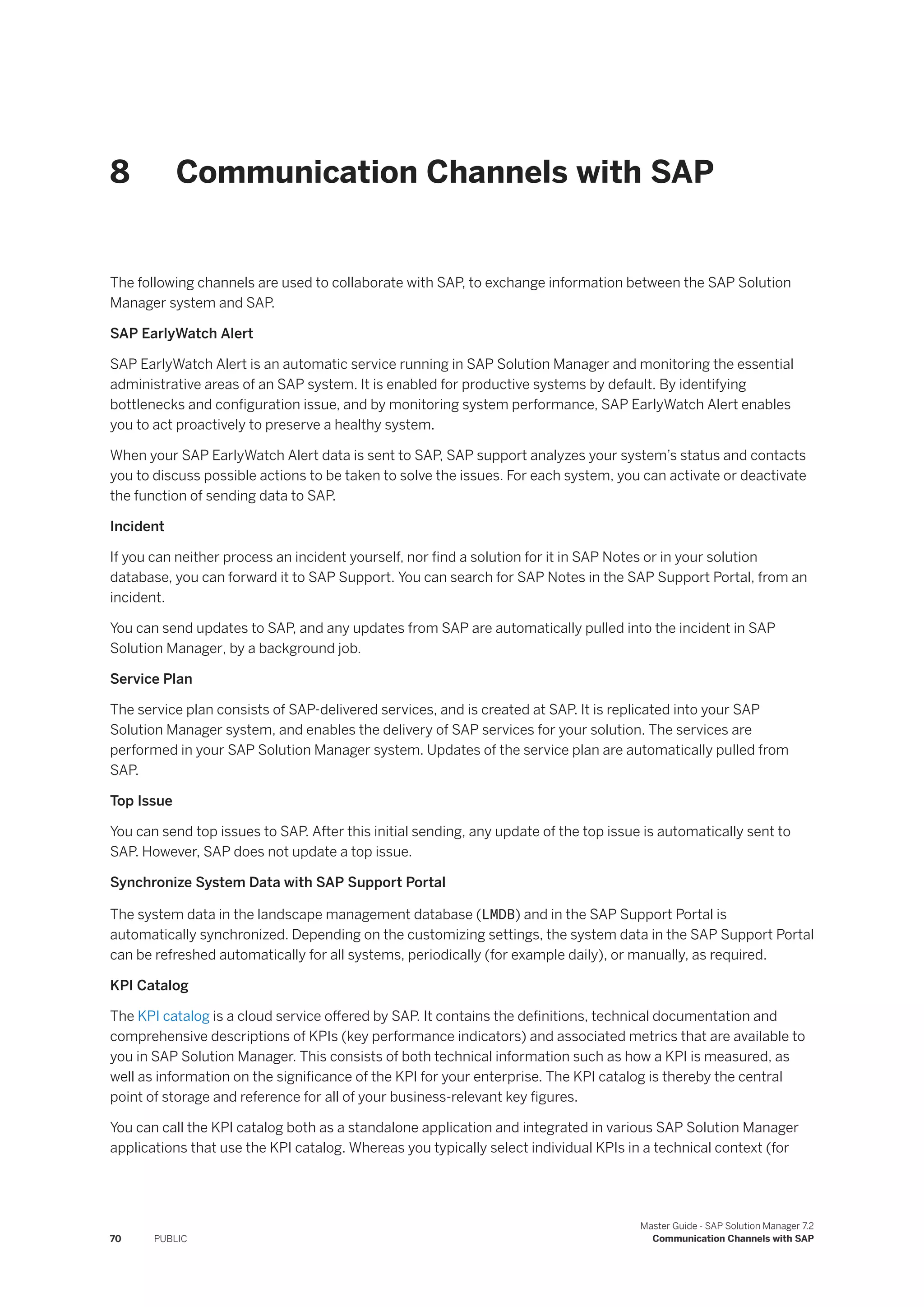 8 Communication Channels with SAP
The following channels are used to collaborate with SAP, to exchange information between the SAP Solution
Manager system and SAP.
SAP EarlyWatch Alert
SAP EarlyWatch Alert is an automatic service running in SAP Solution Manager and monitoring the essential
administrative areas of an SAP system. It is enabled for productive systems by default. By identifying
bottlenecks and configuration issue, and by monitoring system performance, SAP EarlyWatch Alert enables
you to act proactively to preserve a healthy system.
When your SAP EarlyWatch Alert data is sent to SAP, SAP support analyzes your system’s status and contacts
you to discuss possible actions to be taken to solve the issues. For each system, you can activate or deactivate
the function of sending data to SAP.
Incident
If you can neither process an incident yourself, nor find a solution for it in SAP Notes or in your solution
database, you can forward it to SAP Support. You can search for SAP Notes in the SAP Support Portal, from an
incident.
You can send updates to SAP, and any updates from SAP are automatically pulled into the incident in SAP
Solution Manager, by a background job.
Service Plan
The service plan consists of SAP-delivered services, and is created at SAP. It is replicated into your SAP
Solution Manager system, and enables the delivery of SAP services for your solution. The services are
performed in your SAP Solution Manager system. Updates of the service plan are automatically pulled from
SAP.
Top Issue
You can send top issues to SAP. After this initial sending, any update of the top issue is automatically sent to
SAP. However, SAP does not update a top issue.
Synchronize System Data with SAP Support Portal
The system data in the landscape management database (LMDB) and in the SAP Support Portal is
automatically synchronized. Depending on the customizing settings, the system data in the SAP Support Portal
can be refreshed automatically for all systems, periodically (for example daily), or manually, as required.
KPI Catalog
The KPI catalog is a cloud service offered by SAP. It contains the definitions, technical documentation and
comprehensive descriptions of KPIs (key performance indicators) and associated metrics that are available to
you in SAP Solution Manager. This consists of both technical information such as how a KPI is measured, as
well as information on the significance of the KPI for your enterprise. The KPI catalog is thereby the central
point of storage and reference for all of your business-relevant key figures.
You can call the KPI catalog both as a standalone application and integrated in various SAP Solution Manager
applications that use the KPI catalog. Whereas you typically select individual KPIs in a technical context (for
70 PUBLIC
Master Guide - SAP Solution Manager 7.2
Communication Channels with SAP
 