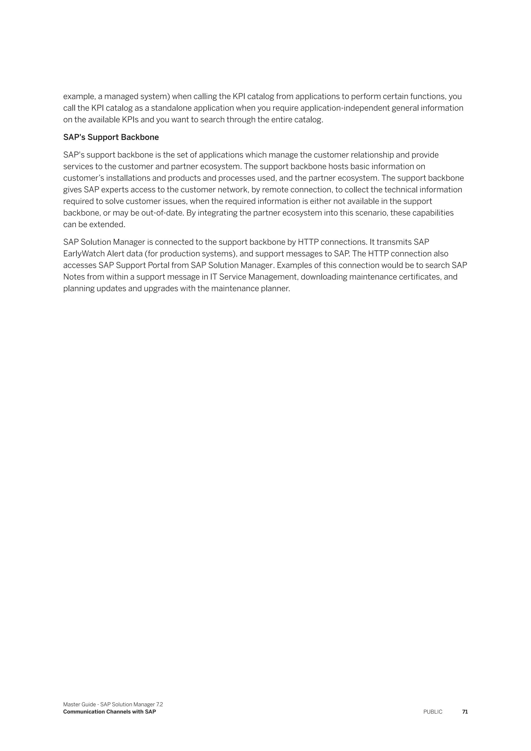 example, a managed system) when calling the KPI catalog from applications to perform certain functions, you
call the KPI catalog as a standalone application when you require application-independent general information
on the available KPIs and you want to search through the entire catalog.
SAP's Support Backbone
SAP's support backbone is the set of applications which manage the customer relationship and provide
services to the customer and partner ecosystem. The support backbone hosts basic information on
customer’s installations and products and processes used, and the partner ecosystem. The support backbone
gives SAP experts access to the customer network, by remote connection, to collect the technical information
required to solve customer issues, when the required information is either not available in the support
backbone, or may be out-of-date. By integrating the partner ecosystem into this scenario, these capabilities
can be extended.
SAP Solution Manager is connected to the support backbone by HTTP connections. It transmits SAP
EarlyWatch Alert data (for production systems), and support messages to SAP. The HTTP connection also
accesses SAP Support Portal from SAP Solution Manager. Examples of this connection would be to search SAP
Notes from within a support message in IT Service Management, downloading maintenance certificates, and
planning updates and upgrades with the maintenance planner.
Master Guide - SAP Solution Manager 7.2
Communication Channels with SAP PUBLIC 71
 