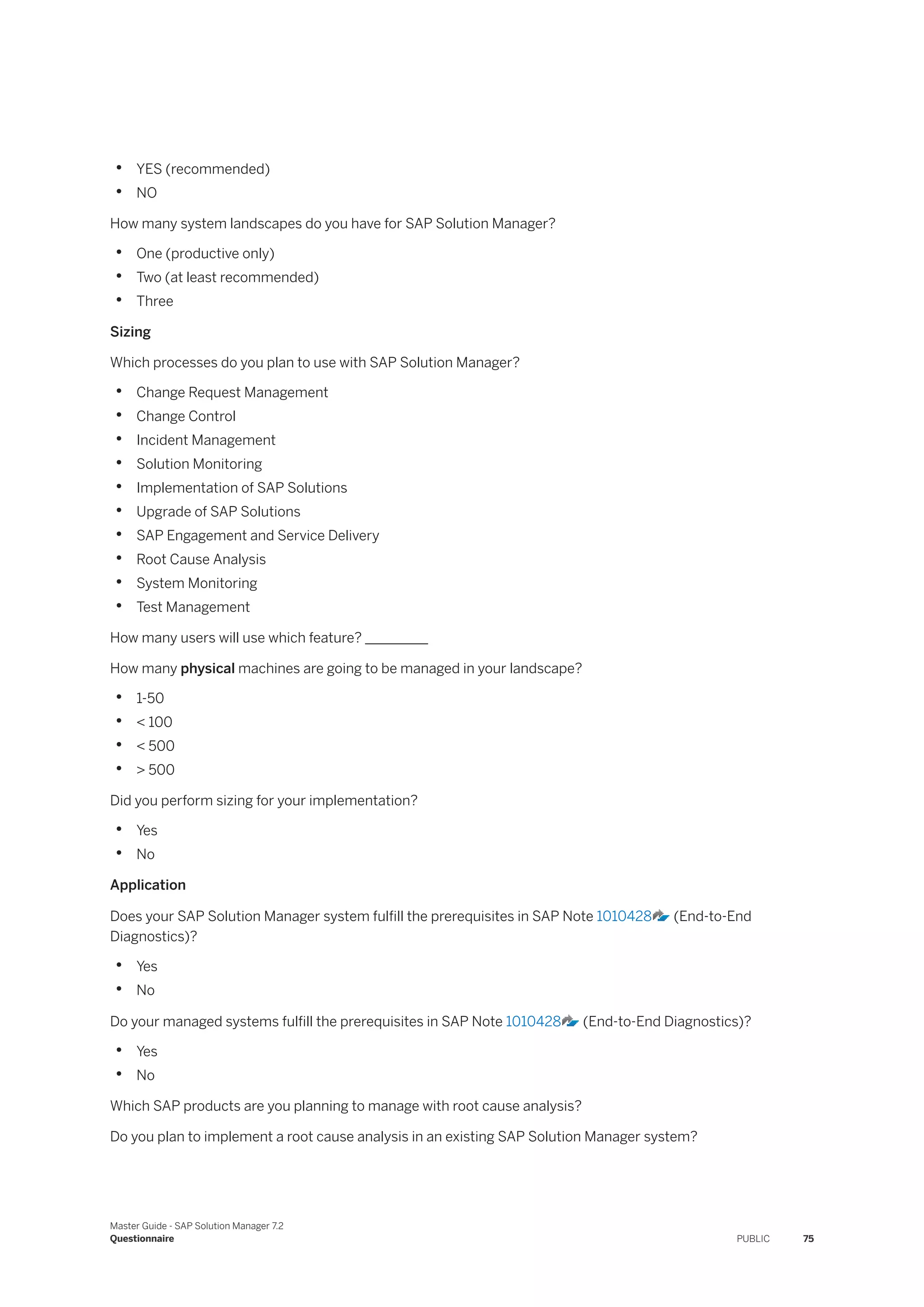 • YES (recommended)
• NO
How many system landscapes do you have for SAP Solution Manager?
• One (productive only)
• Two (at least recommended)
• Three
Sizing
Which processes do you plan to use with SAP Solution Manager?
• Change Request Management
• Change Control
• Incident Management
• Solution Monitoring
• Implementation of SAP Solutions
• Upgrade of SAP Solutions
• SAP Engagement and Service Delivery
• Root Cause Analysis
• System Monitoring
• Test Management
How many users will use which feature? _________
How many physical machines are going to be managed in your landscape?
• 1-50
• < 100
• < 500
• > 500
Did you perform sizing for your implementation?
• Yes
• No
Application
Does your SAP Solution Manager system fulfill the prerequisites in SAP Note 1010428 (End-to-End
Diagnostics)?
• Yes
• No
Do your managed systems fulfill the prerequisites in SAP Note 1010428 (End-to-End Diagnostics)?
• Yes
• No
Which SAP products are you planning to manage with root cause analysis?
Do you plan to implement a root cause analysis in an existing SAP Solution Manager system?
Master Guide - SAP Solution Manager 7.2
Questionnaire PUBLIC 75
 