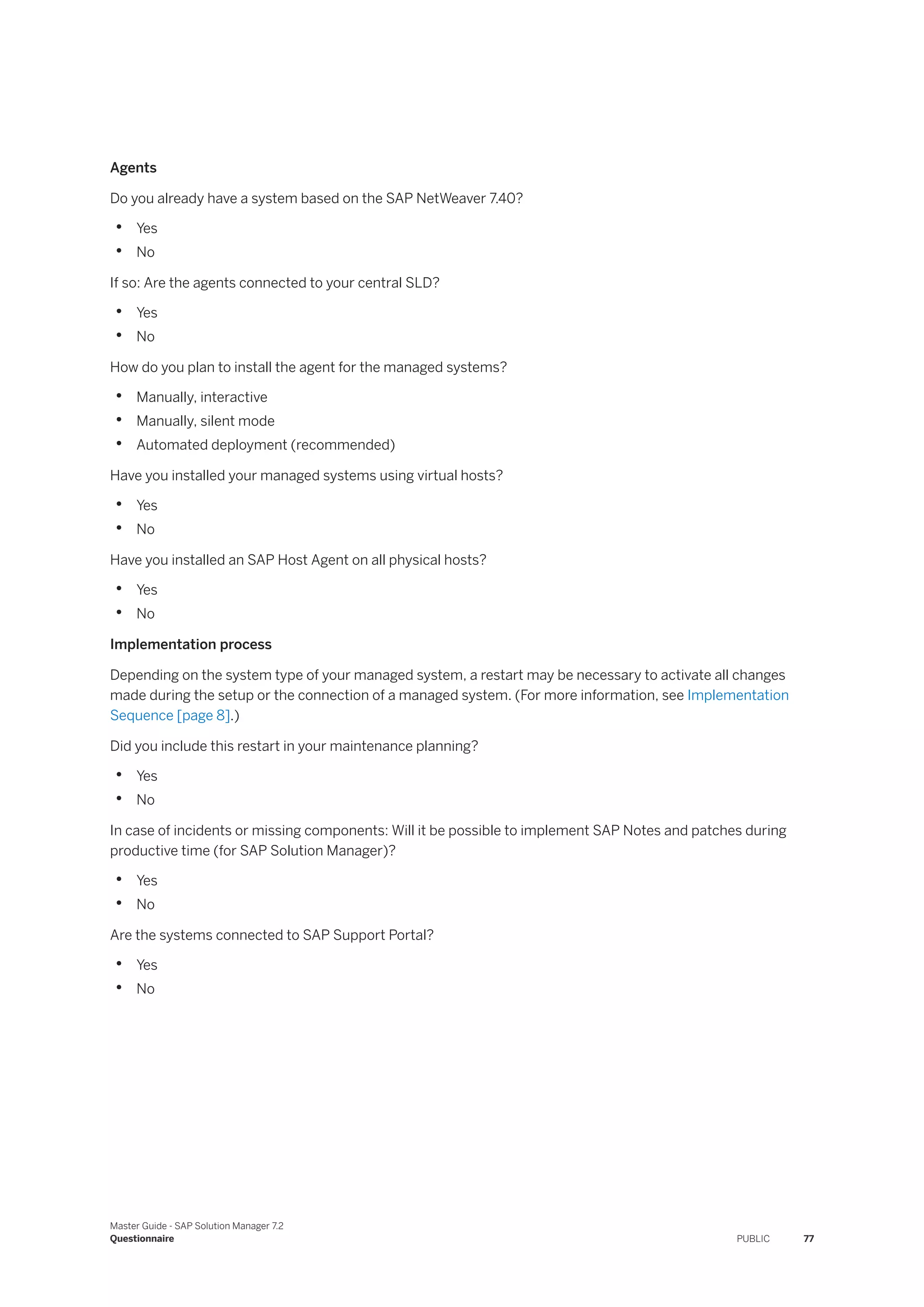 Agents
Do you already have a system based on the SAP NetWeaver 7.40?
• Yes
• No
If so: Are the agents connected to your central SLD?
• Yes
• No
How do you plan to install the agent for the managed systems?
• Manually, interactive
• Manually, silent mode
• Automated deployment (recommended)
Have you installed your managed systems using virtual hosts?
• Yes
• No
Have you installed an SAP Host Agent on all physical hosts?
• Yes
• No
Implementation process
Depending on the system type of your managed system, a restart may be necessary to activate all changes
made during the setup or the connection of a managed system. (For more information, see Implementation
Sequence [page 8].)
Did you include this restart in your maintenance planning?
• Yes
• No
In case of incidents or missing components: Will it be possible to implement SAP Notes and patches during
productive time (for SAP Solution Manager)?
• Yes
• No
Are the systems connected to SAP Support Portal?
• Yes
• No
Master Guide - SAP Solution Manager 7.2
Questionnaire PUBLIC 77
 