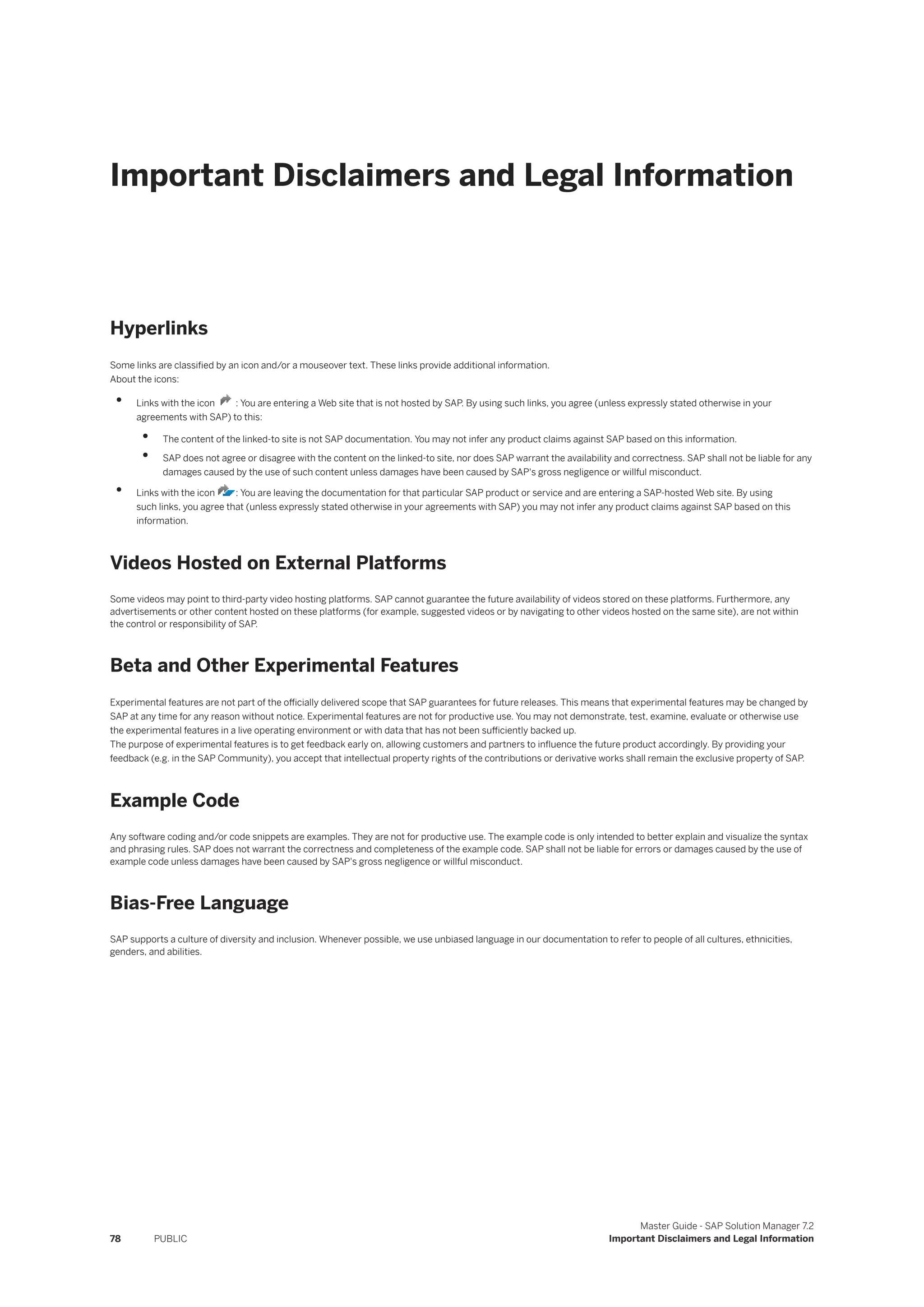 Important Disclaimers and Legal Information
Hyperlinks
Some links are classified by an icon and/or a mouseover text. These links provide additional information.
About the icons:
• Links with the icon : You are entering a Web site that is not hosted by SAP. By using such links, you agree (unless expressly stated otherwise in your
agreements with SAP) to this:
• The content of the linked-to site is not SAP documentation. You may not infer any product claims against SAP based on this information.
• SAP does not agree or disagree with the content on the linked-to site, nor does SAP warrant the availability and correctness. SAP shall not be liable for any
damages caused by the use of such content unless damages have been caused by SAP's gross negligence or willful misconduct.
• Links with the icon : You are leaving the documentation for that particular SAP product or service and are entering a SAP-hosted Web site. By using
such links, you agree that (unless expressly stated otherwise in your agreements with SAP) you may not infer any product claims against SAP based on this
information.
Videos Hosted on External Platforms
Some videos may point to third-party video hosting platforms. SAP cannot guarantee the future availability of videos stored on these platforms. Furthermore, any
advertisements or other content hosted on these platforms (for example, suggested videos or by navigating to other videos hosted on the same site), are not within
the control or responsibility of SAP.
Beta and Other Experimental Features
Experimental features are not part of the officially delivered scope that SAP guarantees for future releases. This means that experimental features may be changed by
SAP at any time for any reason without notice. Experimental features are not for productive use. You may not demonstrate, test, examine, evaluate or otherwise use
the experimental features in a live operating environment or with data that has not been sufficiently backed up.
The purpose of experimental features is to get feedback early on, allowing customers and partners to influence the future product accordingly. By providing your
feedback (e.g. in the SAP Community), you accept that intellectual property rights of the contributions or derivative works shall remain the exclusive property of SAP.
Example Code
Any software coding and/or code snippets are examples. They are not for productive use. The example code is only intended to better explain and visualize the syntax
and phrasing rules. SAP does not warrant the correctness and completeness of the example code. SAP shall not be liable for errors or damages caused by the use of
example code unless damages have been caused by SAP's gross negligence or willful misconduct.
Bias-Free Language
SAP supports a culture of diversity and inclusion. Whenever possible, we use unbiased language in our documentation to refer to people of all cultures, ethnicities,
genders, and abilities.
78 PUBLIC
Master Guide - SAP Solution Manager 7.2
Important Disclaimers and Legal Information
 