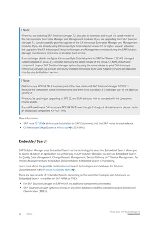  Note
When you are installing SAP Solution Manager 7.2, also plan to download and install the latest release of
the CA Introscope Enterprise Manager and Management modules. If you are upgrading from SAP Solution
Manager 7.1, you also need to plan the upgrade of the CA Introscope Enterprise Manager and Management
modules. If you are already using Introscope Byte Code Adapter version 9.7 or higher, you can schedule
the upgrade of the CA Introscope Enterprise Manager and Management modules during the SAP Solution
Manager maintenance timeframe or at a later point in time.
If you no longer plan to configure Introscope Byte Code Adapters for SAP NetWeaver 7.1 EHP1 managed
systems (based on Java 1.5), consider deploying the latest release of the ISAGENT_MIN_J5 software
component on your SAP Solution Manager system by using the same release as your CA Introscope
Enterprise Manager. As a result, previously-installed Introscope Byte Code Adapter versions are replaced
step-by-step by the latest version.
 Note
CA Introscope BCI VIA SM 8 has been part of the Java stack until SAP Solution Manager 7.2 SPS 11.
Because the component is out of maintenance and there is no successor, it is no longer part of the stack as
of SPS 12.
When you’re updating or upgrading to SPS 12, and SUM asks you how to proceed with the component,
choose Delete.
If you still need to use CA Introscope BCI VIA SM 8, even though it’s long out of maintenance, please create
an incident on component XX-PART-Wily.
More information:
• SAP Note 797147 (Introscope Installation for SAP Customers), incl. the SAP Notes for each release.
• CA Introscope Setup Guides at Introscope (SCN Wiki).
Embedded Search
SAP Solution Manager uses Embedded Search as the technology for searches. Embedded Search allows you
to search all data in an application in a unified way. In SAP Solution Manager, you can use Embedded Search
for Quality Gate Management, Change Request Management, Service Delivery or IT Service Management. For
Process Management and its Solution Documentation, Embedded Search is mandatory.
Learn more about the possible combinations of search technologies and databases for Solution
Documentation in the Product Availability Matrix .
There are two variants of Embedded Search, depending on the search technologies and databases, as
Embedded Search runs either on SAP HANA or TREX:
• For SAP Solution Manager on SAP HANA, no additional components are needed.
• SAP Solution Manager systems running on any other database need the standalone engine Search and
Classification (TREX).
12 PUBLIC
Master Guide - SAP Solution Manager 7.2
Implementation
 
