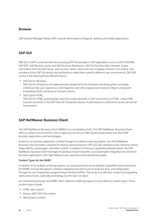 Browser
SAP Solution Manager follows SAP's overall web browser strategy for desktop and mobile applications.
SAP GUI
SAP GUI is SAP’s universal client for accessing SAP functionality in SAP applications such as SAP S/4HANA,
SAP ERP, SAP Business Suite, and SAP Business Warehouse. SAP GUI functions like a browser. It gets
information from the SAP server, such as what, where, when and how to display contents in its window. The
members of the SAP GUI family have attributes to make them suited to different user environments. SAP GUI
comes in the following three different flavors.
• SAP GUI for Windows
SAP GUI for Windows is an implementation designed for the Windows operating system, providing
a Windows-like user experience, and integration with other applications based on Object Linking and
Embedding (OLE) interfaces or ActiveX controls.
• SAP GUI for HTML
SAP GUI for HTML automatically maps the screen elements in SAP transactions to HTML, using HTML
business functions in the SAP Internet Transaction Server. A web browser is sufficient to access almost all
transactions.
SAP NetWeaver Business Client
The SAP NetWeaver Business Client (NWBC) is a rich desktop client. The SAP NetWeaver Business Client
offers a unified environment for, and a single point of entry to, Web Dynpro applications and other SAP
business applications and technologies.
Suited to run business application content through its multiple rendering engines, the SAP NetWeaver
Business Client provides a solution for hosting classical dynpro/SAP GUI user interfaces (UIs), Business Server
Pages (BSPs), portal pages, and other content. In addition to the basic capabilities detailed above, the SAP
NetWeaver Business Client leverages its desktop footprint benefits, to provide highly integrated and attractive
business applications, with high fidelity of user experience and operational quality.
Content Types for the NWBC
In addition to its multiple rendering engines, its unique protocols and its desktop capabilities described above,
the NWBC incorporates generic desktop integration functions such as drag and drop, and dialog boxes,
through the use of application programming interfaces (APIs). The result is an efficient, modern and appealing
client environment, optimally embedding into the new rich client.
As mentioned previously, the NWBC offers different rendering engines to host different content types. These
content types include:
• HTML web content
• Dynpro, BSP, SAP GUI content
• Web Dynpro content
18 PUBLIC
Master Guide - SAP Solution Manager 7.2
Implementation
 