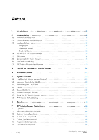 Content
1 Introduction. . . . . . . . . . . . . . . . . . . . . . . . . . . . . . . . . . . . . . . . . . . . . . . . . . . . . . . . . . . . . . . . 6
2 Implementation. . . . . . . . . . . . . . . . . . . . . . . . . . . . . . . . . . . . . . . . . . . . . . . . . . . . . . . . . . . . . 8
2.1 Implementation Sequence. . . . . . . . . . . . . . . . . . . . . . . . . . . . . . . . . . . . . . . . . . . . . . . . . . . . . . 8
2.2 Operating System Recommendation. . . . . . . . . . . . . . . . . . . . . . . . . . . . . . . . . . . . . . . . . . . . . . . 9
2.3 Installable Software Units. . . . . . . . . . . . . . . . . . . . . . . . . . . . . . . . . . . . . . . . . . . . . . . . . . . . . . 10
Usage Types. . . . . . . . . . . . . . . . . . . . . . . . . . . . . . . . . . . . . . . . . . . . . . . . . . . . . . . . . . . . . 10
Standalone Engines. . . . . . . . . . . . . . . . . . . . . . . . . . . . . . . . . . . . . . . . . . . . . . . . . . . . . . . . 11
Front-End Clients. . . . . . . . . . . . . . . . . . . . . . . . . . . . . . . . . . . . . . . . . . . . . . . . . . . . . . . . . . 13
2.4 Installation of SAP Solution Manager. . . . . . . . . . . . . . . . . . . . . . . . . . . . . . . . . . . . . . . . . . . . . . .14
2.5 SAP Library. . . . . . . . . . . . . . . . . . . . . . . . . . . . . . . . . . . . . . . . . . . . . . . . . . . . . . . . . . . . . . . . 16
2.6 Configuring SAP Solution Manager. . . . . . . . . . . . . . . . . . . . . . . . . . . . . . . . . . . . . . . . . . . . . . . . 16
2.7 Front-End Client Strategy. . . . . . . . . . . . . . . . . . . . . . . . . . . . . . . . . . . . . . . . . . . . . . . . . . . . . . .17
2.8 SAP Solution Manager Client Strategy. . . . . . . . . . . . . . . . . . . . . . . . . . . . . . . . . . . . . . . . . . . . . 19
3 Upgrade and Update of SAP Solution Manager. . . . . . . . . . . . . . . . . . . . . . . . . . . . . . . . . . . . .20
4 Maintenance Planner. . . . . . . . . . . . . . . . . . . . . . . . . . . . . . . . . . . . . . . . . . . . . . . . . . . . . . . . 22
5 System Landscape. . . . . . . . . . . . . . . . . . . . . . . . . . . . . . . . . . . . . . . . . . . . . . . . . . . . . . . . . . 23
5.1 How Many SAP Solution Manager Systems?. . . . . . . . . . . . . . . . . . . . . . . . . . . . . . . . . . . . . . . . . 23
5.2 Landscape Data in SLD and LMDB. . . . . . . . . . . . . . . . . . . . . . . . . . . . . . . . . . . . . . . . . . . . . . . . 28
5.3 Reference System Landscapes. . . . . . . . . . . . . . . . . . . . . . . . . . . . . . . . . . . . . . . . . . . . . . . . . . .32
5.4 Agents. . . . . . . . . . . . . . . . . . . . . . . . . . . . . . . . . . . . . . . . . . . . . . . . . . . . . . . . . . . . . . . . . . . .37
5.5 Support Backbone. . . . . . . . . . . . . . . . . . . . . . . . . . . . . . . . . . . . . . . . . . . . . . . . . . . . . . . . . . . 38
5.6 Supporting Multiple Customers. . . . . . . . . . . . . . . . . . . . . . . . . . . . . . . . . . . . . . . . . . . . . . . . . . 39
5.7 Sizing Your SAP Solution Manager System. . . . . . . . . . . . . . . . . . . . . . . . . . . . . . . . . . . . . . . . . . 39
5.8 Archiving and Backup Strategy. . . . . . . . . . . . . . . . . . . . . . . . . . . . . . . . . . . . . . . . . . . . . . . . . . 39
6 Security. . . . . . . . . . . . . . . . . . . . . . . . . . . . . . . . . . . . . . . . . . . . . . . . . . . . . . . . . . . . . . . . . . 41
7 SAP Solution Manager Applications. . . . . . . . . . . . . . . . . . . . . . . . . . . . . . . . . . . . . . . . . . . . . 43
7.1 Overview. . . . . . . . . . . . . . . . . . . . . . . . . . . . . . . . . . . . . . . . . . . . . . . . . . . . . . . . . . . . . . . . . . 43
7.2 SAP Solution Manager Launchpad. . . . . . . . . . . . . . . . . . . . . . . . . . . . . . . . . . . . . . . . . . . . . . . . 44
7.3 Business Process Operations. . . . . . . . . . . . . . . . . . . . . . . . . . . . . . . . . . . . . . . . . . . . . . . . . . . .44
7.4 Custom Code Management. . . . . . . . . . . . . . . . . . . . . . . . . . . . . . . . . . . . . . . . . . . . . . . . . . . . . 46
7.5 Change Control Management. . . . . . . . . . . . . . . . . . . . . . . . . . . . . . . . . . . . . . . . . . . . . . . . . . . 48
7.6 Requirements Management. . . . . . . . . . . . . . . . . . . . . . . . . . . . . . . . . . . . . . . . . . . . . . . . . . . . .55
7.7 Data Volume Management. . . . . . . . . . . . . . . . . . . . . . . . . . . . . . . . . . . . . . . . . . . . . . . . . . . . . .55
2 PUBLIC
Master Guide - SAP Solution Manager 7.2
Content
 