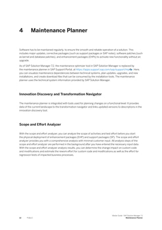 4 Maintenance Planner
Software has to be maintained regularly, to ensure the smooth and reliable operation of a solution. This
includes major updates, corrective packages (such as support packages or SAP notes), software patches (such
as kernel and database patches), and enhancement packages (EHPs) to activate new functionality without an
upgrade.
As of SAP Solution Manager 7.2, the maintenance optimizer tool in SAP Solution Manager is replaced by
the maintenance planner in SAP Support Portal, at https:/
/apps.support.sap.com/sap/support/mp . Here,
you can visualize maintenance dependencies between technical systems, plan updates, upgrades, and new
installations, and create download files that can be consumed by the installation tools. The maintenance
planner uses the technical system information provided by SAP Solution Manager.
Innovation Discovery and Transformation Navigator
The maintenance planner is integrated with tools used for planning changes on a functional level: It provides
data of the current landscape to the transformation navigator and links updated versions to descriptions in the
innovation discovery tool.
Scope and Effort Analyzer
With the scope and effort analyzer, you can analyze the scope of activities and test effort before you start
the physical deployment of enhancement packages (EHP) and support packages (SP). The scope and effort
analyzer provides you with a comprehensive analysis with minimal customer input. All analysis steps of the
scope and effort analyzer are performed in the background after you have entered the necessary input data.
With the scope and effort analyzer analysis results, you can determine the change impact on custom code
and modifications and estimate the rework effort for custom code and modifications as well as the effort for
regression tests of impacted business processes.
22 PUBLIC
Master Guide - SAP Solution Manager 7.2
Maintenance Planner
 