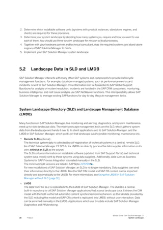 2. Determine which installable software units (systems with product instances, standalone engines, and
clients) are required for these processes.
3. Determine your system landscape by deciding how many systems you require and how you want to use
each of them. You should use three-system landscape for mission-critical processes.
4. Together with your hardware partner and technical consultant, map the required systems and stand-alone
engines of SAP Solution Manager to hosts.
5. Implement your SAP Solution Manager system landscape.
5.2 Landscape Data in SLD and LMDB
SAP Solution Manager interacts with many other SAP systems and components to provide its lifecycle
management functions. For example, data from managed systems, such as performance metrics and
incidents, is sent to SAP Solution Manager. This information can be forwarded to SAP Global Support
Backbone for analysis or incident resolution. Incidents are handled in the SAP CRM component; monitoring,
business intelligence, and root cause analysis use SAP NetWeaver functions. This interoperability allows SAP
Solution Manager to leverage existing SAP functions for day-to-day lifecycle management tasks.
System Landscape Directory (SLD) and Landscape Management Database
(LMDB)
Many functions in SAP Solution Manager, like monitoring and alerting, diagnostics, and system maintenance,
need up-to-date landscape data. The main landscape management tools are the SLD, which gathers system
data from the landscape and hands it over to its client applications and to SAP Solution Manager, and the
LMDB in SAP Solution Manager, which works on that landscape data to enable monitoring, maintenance etc.
• Remote SLD (optional)
The technical system data is collected by self-registration of technical systems in a central, remote SLD.
As of SAP Solution Manager 7.2 SPS 6, the LMDB can directly process the data supplier information on its
own, without an SLD as the source.
The SLD contains information on installable software (updated from SAP Support Portal) and technical
system data, mostly sent by these systems using data suppliers. Additionally, data such as Business
Systems for SAP Process Integration is created manually in the SLD.
The minimum SLD versions are listed in SAP Note 2175739 .
For new installations of SAP Solution Manager, an SLD is no longer mandatory. Data suppliers can send
their information directly to the LMDB. Also the SAP CIM model and SAP CR content can be imported
directly and automatically to the LMDB. For more information, see Using the LMDB in SAP Solution
Manager without SLD [page 31].
• LMDB
The data from the SLD is replicated into the LMDB of SAP Solution Manager. The LMDB is a central,
built-in repository for all SAP Solution Manager applications that access landscape data. It shares the CIM
model with the SLD via the full automatic content synchronization mechanism, so that all data provided by
the SLD including the model and SAP CR content is replicated into LMDB, without user interaction. Data
can be enriched manually in the LMDB. Applications which use this data include SAP Solution Manager
Diagnostics and PI Monitoring.
28 PUBLIC
Master Guide - SAP Solution Manager 7.2
System Landscape
 