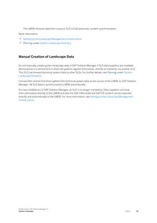 The LMDB retrieves data from a source SLD via full automatic content synchronization.
More information:
• Setting Up the Landscape Management Infrastructure
• Planning under System Landscape Directory
Manual Creation of Landscape Data
Do not manually create system landscape data in SAP Solution Manager if SLD data suppliers are available.
Best practice is a central SLD in which all systems register themselves, directly or indirectly, via another SLD.
This SLD can forward technical system data to other SLDs. For further details, see Planning under System
Landscape Directory.
Connect the central SLD which gathers the technical system data as the source of the LMDB, to SAP Solution
Manager. All SLD data is synchronized to LMDB automatically.
For new installations of SAP Solution Manager, an SLD is no longer mandatory. Data suppliers can send
their information directly to the LMDB and also the SAP CIM model and SAP CR content can be imported
directly and automatically to the LMDB. For more information, see Setting Up the Landscape Management
Infrastructure.
Master Guide - SAP Solution Manager 7.2
System Landscape PUBLIC 29
 