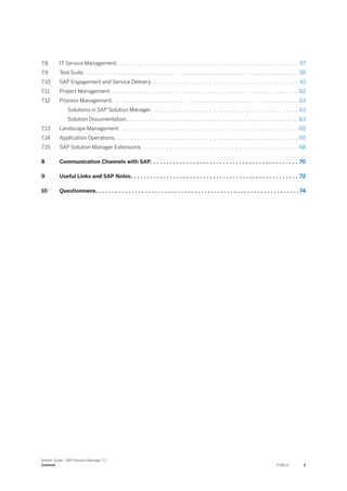7.8 IT Service Management. . . . . . . . . . . . . . . . . . . . . . . . . . . . . . . . . . . . . . . . . . . . . . . . . . . . . . . .57
7.9 Test Suite. . . . . . . . . . . . . . . . . . . . . . . . . . . . . . . . . . . . . . . . . . . . . . . . . . . . . . . . . . . . . . . . . .58
7.10 SAP Engagement and Service Delivery. . . . . . . . . . . . . . . . . . . . . . . . . . . . . . . . . . . . . . . . . . . . . 61
7.11 Project Management. . . . . . . . . . . . . . . . . . . . . . . . . . . . . . . . . . . . . . . . . . . . . . . . . . . . . . . . . .62
7.12 Process Management. . . . . . . . . . . . . . . . . . . . . . . . . . . . . . . . . . . . . . . . . . . . . . . . . . . . . . . . . 63
Solutions in SAP Solution Manager. . . . . . . . . . . . . . . . . . . . . . . . . . . . . . . . . . . . . . . . . . . . . 63
Solution Documentation. . . . . . . . . . . . . . . . . . . . . . . . . . . . . . . . . . . . . . . . . . . . . . . . . . . . .63
7.13 Landscape Management. . . . . . . . . . . . . . . . . . . . . . . . . . . . . . . . . . . . . . . . . . . . . . . . . . . . . . . 65
7.14 Application Operations. . . . . . . . . . . . . . . . . . . . . . . . . . . . . . . . . . . . . . . . . . . . . . . . . . . . . . . . 65
7.15 SAP Solution Manager Extensions. . . . . . . . . . . . . . . . . . . . . . . . . . . . . . . . . . . . . . . . . . . . . . . . 68
8 Communication Channels with SAP. . . . . . . . . . . . . . . . . . . . . . . . . . . . . . . . . . . . . . . . . . . . . 70
9 Useful Links and SAP Notes. . . . . . . . . . . . . . . . . . . . . . . . . . . . . . . . . . . . . . . . . . . . . . . . . . . 72
10 Questionnaire. . . . . . . . . . . . . . . . . . . . . . . . . . . . . . . . . . . . . . . . . . . . . . . . . . . . . . . . . . . . . . 74
Master Guide - SAP Solution Manager 7.2
Content PUBLIC 3
 