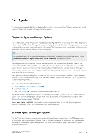 5.4 Agents
The root cause analysis and system and application monitoring scenarios in SAP Solution Manager are based
on a central agent infrastructure on each managed system.
Diagnostics Agents on Managed Systems
The SAP Solution Manager Diagnostics Agent (Diagnostics Agent) is the remote component of the diagnostics
infrastructure in SAP Solution Manager. It uses a connection between SAP Solution Manager, as the managing
system, and the managed systems, to gather information. This information from the managed systems is then
reported to the SAP Solution Manager system for analysis.
 Note
In cases where the SAP or third-party systems to be managed have been set up using virtual host names,
install one Diagnostics Agent instance per virtual host name, not per physical host.
For all agents reporting to one SAP Solution Manager system, use the same SID (by default: DAA, for the
first agent installed on a host) and the same administration user (by default: daaadm). This is because if the
agent relocates (clustered environments), the connection of the Diagnostics Agent to the SAP Host Agent is
authenticated with the user name. The password of the Diagnostics Agent administration user should be same
on all hosts, for support reasons.
If you want to connect an SAP system to more than one SAP Solution Manager, install one Diagnostics Agent
for each SAP Solution Manager system on all virtual hosts of the system to be managed. E.g. DAA reporting to
SM1, DAB reporting to SM2.
More information on the Diagnostics Agent:
• https:/
/wiki.scn.sap.com/wiki/x/eYYqCw
• SAP Note 1365123
• SAP Note 1858920 (Diagnostics Agent installation with SWPM
Install a Diagnostics Agent on each physical or virtual host and use the “Agents-on-the-Fly” option to deploy
agents on all additional IPs (logical hosts) of these hosts dynamically. The agent installation is part of the
Software Provisioning Manager (SWPM).
Use at least SWPM 1.0 SPS28. This enables you to update to the latest SPS of SAP Solution Manager
smoothly, minimizing efforts with required SAP Note implementations.
SAP Host Agents on Managed Systems
The SAP Host Agent supports several processes for software lifecycle management in an SAP system, such
as monitoring and administration. The main tasks of the SAP Host Agent are monitoring and management
on operating system level. It runs once per host, and is the data provider to several SAP monitoring and
management solutions.
Master Guide - SAP Solution Manager 7.2
System Landscape PUBLIC 37
 