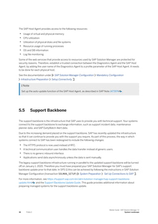 The SAP Host Agent provides access to the following resources:
• Usage of virtual and physical memory
• CPU utilization
• Utilization of physical disks and file systems
• Resource usage of running processes
• OS and DB information
• Log file monitoring
Some of the web services that provide access to resources used by SAP Solution Manager are protected for
security reasons. Therefore, establish a trusted connection between the Diagnostics Agent and the SAP Host
Agent, by adding the user name of the Diagnostics Agent to a profile parameter of the SAP Host Agent. It needs
to be done for each physical host.
See the documentation under SAP Solution Manager Configuration Mandatory Configuration
Infrastructure Preparation Setup Connectivity .
 Note
Set up the auto-update function of the SAP Host Agent, as described in SAP Note 1473974 .
5.5 Support Backbone
The support backbone is the infrastructure that SAP uses to provide you with technical support. Your systems
connect to the support backbone to exchange information, such as support incident data, maintenance
planner data, and SAP EarlyWatch Alert data.
Due to the increasing demand placed on the support backbone, SAP has recently updated the infrastructure
so that it can continue to provide you with the support you require. As part of this process, the way in which
systems connect to SAP has been redesigned to include the following changes:
• The HTTPS protocol is now used instead of RFC.
• A technical communication user handles the data transfer instead of generic users.
• There is no generic inbound interface.
• Applications send data asynchronously unless the data is sent manually.
The legacy support backbone infrastructure running in parallel to the updated support backbone will be turned
off on January 1, 2020. Therefore you must have prepared your SAP Solution Manager for SAP’s support
backbone update prior to that date. In SPS 11 this can be achieved by following the instructions in SAP Solution
Manager Configuration (transaction SOLMAN_SETUP) System Preparation Set Up Connections to SAP .
For more information, see https:/
/support.sap.com/en/alm/solution-manager/sap-support-backbone-
update.html and the Support Backbone Update Guide. This guide provides additional information about
preparing managed systems for the support backbone update.
38 PUBLIC
Master Guide - SAP Solution Manager 7.2
System Landscape
 