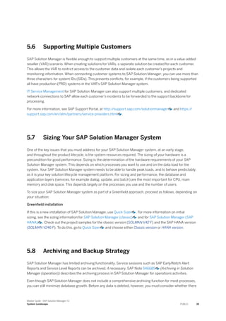 5.6 Supporting Multiple Customers
SAP Solution Manager is flexible enough to support multiple customers at the same time, as in a value-added
reseller (VAR) scenario. When creating solutions for VARs, a separate solution be created for each customer.
This allows the VAR to restrict access to the customer data and isolate each customer’s projects and
monitoring information. When connecting customer systems to SAP Solution Manager, you can use more than
three characters for system IDs (SIDs). This prevents conflicts, for example, if the customers being supported
all have production (PRD) systems in the VAR’s SAP Solution Manager system.
IT Service Management for SAP Solution Manager can also support multiple customers, and dedicated
network connections to SAP allow each customer’s incidents to be forwarded to the support backbone for
processing.
For more information, see SAP Support Portal, at http:/
/support.sap.com/solutionmanager and https:/
/
support.sap.com/en/alm/partners/service-providers.html .
5.7 Sizing Your SAP Solution Manager System
One of the key issues that you must address for your SAP Solution Manager system, at an early stage,
and throughout the product lifecycle, is the system resources required. The sizing of your hardware is a
precondition for good performance. Sizing is the determination of the hardware requirements of your SAP
Solution Manager system. This depends on which processes you want to use and on the data load for the
system. Your SAP Solution Manager system needs to be able to handle peak loads, and to behave predictably,
as it is your key solution lifecycle management platform. For sizing and performance, the database and
application layers (services, for example dialog, update, and batch) are the most important for CPU, main
memory and disk space. This depends largely on the processes you use and the number of users.
To size your SAP Solution Manager system as part of a Greenfield approach, proceed as follows, depending on
your situation:
Greenfield installation
If this is a new installation of SAP Solution Manager, use Quick Sizer . For more information on initial
sizing, see the sizing information for SAP Solution Manager (classic) and for SAP Solution Manager (SAP
HANA) . Check out the project samples for the classic version (SOLMAN V42 F) and the SAP HANA version
(SOLMAN V246 F). To do this, go to Quick Sizer and choose either Classic version or HANA version.
5.8 Archiving and Backup Strategy
SAP Solution Manager has limited archiving functionality. Service sessions such as SAP EarlyWatch Alert
Reports and Service Level Reports can be archived, if necessary. SAP Note 546685 (Archiving in Solution
Manager (operation)) describes the archiving process in SAP Solution Manager for operations activities.
Even though SAP Solution Manager does not include a comprehensive archiving function for most processes,
you can still minimize database growth. Before any data is deleted, however, you must consider whether there
Master Guide - SAP Solution Manager 7.2
System Landscape PUBLIC 39
 