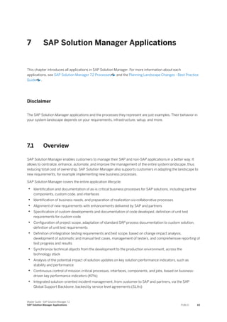 7 SAP Solution Manager Applications
This chapter introduces all applications in SAP Solution Manager. For more information about each
applications, see SAP Solution Manager 7.2 Processes and the Planning Landscape Changes - Best Practice
Guide .
Disclaimer
The SAP Solution Manager applications and the processes they represent are just examples. Their behavior in
your system landscape depends on your requirements, infrastructure, setup, and more.
7.1 Overview
SAP Solution Manager enables customers to manage their SAP and non-SAP applications in a better way. It
allows to centralize, enhance, automate, and improve the management of the entire system landscape, thus
reducing total cost of ownership. SAP Solution Manager also supports customers in adapting the landscape to
new requirements, for example implementing new business processes.
SAP Solution Manager covers the entire application lifecycle:
• Identification and documentation of as-is critical business processes for SAP solutions, including partner
components, custom code, and interfaces
• Identification of business needs, and preparation of realization via collaborative processes
• Alignment of new requirements with enhancements delivered by SAP and partners
• Specification of custom developments and documentation of code developed, definition of unit test
requirements for custom code
• Configuration of project scope, adaptation of standard SAP process documentation to custom solution,
definition of unit test requirements
• Definition of integration testing requirements and test scope, based on change impact analysis,
development of automatic and manual test cases, management of testers, and comprehensive reporting of
test progress and results
• Synchronize technical objects from the development to the production environment, across the
technology stack
• Analysis of the potential impact of solution updates on key solution performance indicators, such as
stability and performance
• Continuous control of mission-critical processes, interfaces, components, and jobs, based on business-
driven key performance indicators (KPIs)
• Integrated solution-oriented incident management, from customer to SAP and partners, via the SAP
Global Support Backbone, backed by service level agreements (SLAs)
Master Guide - SAP Solution Manager 7.2
SAP Solution Manager Applications PUBLIC 43
 