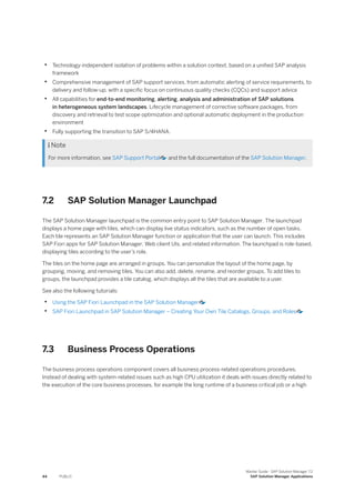 • Technology-independent isolation of problems within a solution context, based on a unified SAP analysis
framework
• Comprehensive management of SAP support services, from automatic alerting of service requirements, to
delivery and follow-up, with a specific focus on continuous quality checks (CQCs) and support advice
• All capabilities for end-to-end monitoring, alerting, analysis and administration of SAP solutions
in heterogeneous system landscapes. Lifecycle management of corrective software packages, from
discovery and retrieval to test scope optimization and optional automatic deployment in the production
environment
• Fully supporting the transition to SAP S/4HANA.
 Note
For more information, see SAP Support Portal and the full documentation of the SAP Solution Manager.
7.2 SAP Solution Manager Launchpad
The SAP Solution Manager launchpad is the common entry point to SAP Solution Manager. The launchpad
displays a home page with tiles, which can display live status indicators, such as the number of open tasks.
Each tile represents an SAP Solution Manager function or application that the user can launch. This includes
SAP Fiori apps for SAP Solution Manager, Web client UIs, and related information. The launchpad is role-based,
displaying tiles according to the user’s role.
The tiles on the home page are arranged in groups. You can personalize the layout of the home page, by
grouping, moving, and removing tiles. You can also add, delete, rename, and reorder groups. To add tiles to
groups, the launchpad provides a tile catalog, which displays all the tiles that are available to a user.
See also the following tutorials:
• Using the SAP Fiori Launchpad in the SAP Solution Manager
• SAP Fiori Launchpad in SAP Solution Manager – Creating Your Own Tile Catalogs, Groups, and Roles
7.3 Business Process Operations
The business process operations component covers all business process-related operations procedures.
Instead of dealing with system-related issues such as high CPU utilization it deals with issues directly related to
the execution of the core business processes, for example the long runtime of a business critical job or a high
44 PUBLIC
Master Guide - SAP Solution Manager 7.2
SAP Solution Manager Applications
 