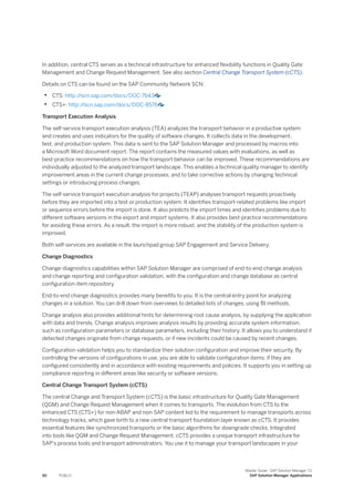 In addition, central CTS serves as a technical infrastructure for enhanced flexibility functions in Quality Gate
Management and Change Request Management. See also section Central Change Transport System (cCTS).
Details on CTS can be found on the SAP Community Network SCN:
• CTS: http:/
/scn.sap.com/docs/DOC-7643
• CTS+: http:/
/scn.sap.com/docs/DOC-8576
Transport Execution Analysis
The self-service transport execution analysis (TEA) analyzes the transport behavior in a productive system
and creates and uses indicators for the quality of software changes. It collects data in the development,
test, and production system. This data is sent to the SAP Solution Manager and processed by macros into
a Microsoft Word document report. The report contains the measured values with evaluations, as well as
best-practice recommendations on how the transport behavior can be improved. These recommendations are
individually adjusted to the analyzed transport landscape. This enables a technical quality manager to identify
improvement areas in the current change processes, and to take corrective actions by changing technical
settings or introducing process changes.
The self-service transport execution analysis for projects (TEAP) analyses transport requests proactively
before they are imported into a test or production system. It identifies transport-related problems like import
or sequence errors before the import is done. It also predicts the import times and identifies problems due to
different software versions in the export and import systems. It also provides best-practice recommendations
for avoiding these errors. As a result, the import is more robust, and the stability of the production system is
improved.
Both self-services are available in the launchpad group SAP Engagement and Service Delivery.
Change Diagnostics
Change-diagnostics capabilities within SAP Solution Manager are comprised of end-to-end change analysis
and change reporting and configuration validation, with the configuration and change database as central
configuration-item repository.
End-to-end change diagnostics provides many benefits to you. It is the central entry point for analyzing
changes in a solution. You can drill down from overviews to detailed lists of changes, using BI methods.
Change analysis also provides additional hints for determining root cause analysis, by supplying the application
with data and trends. Change analysis improves analysis results by providing accurate system information,
such as configuration parameters or database parameters, including their history. It allows you to understand if
detected changes originate from change requests, or if new incidents could be caused by recent changes.
Configuration validation helps you to standardize their solution configuration and improve their security. By
controlling the versions of configurations in use, you are able to validate configuration items: if they are
configured consistently and in accordance with existing requirements and policies. It supports you in setting up
compliance reporting in different areas like security or software versions.
Central Change Transport System (cCTS)
The central Change and Transport System (cCTS) is the basic infrastructure for Quality Gate Management
(QGM) and Change Request Management when it comes to transports. The evolution from CTS to the
enhanced CTS (CTS+) for non-ABAP and non-SAP content led to the requirement to manage transports across
technology tracks, which gave birth to a new central transport foundation layer known as cCTS. It provides
essential features like synchronized transports or the basic algorithms for downgrade checks. Integrated
into tools like QGM and Change Request Management, cCTS provides a unique transport infrastructure for
SAP’s process tools and transport administrators. You use it to manage your transport landscapes in your
50 PUBLIC
Master Guide - SAP Solution Manager 7.2
SAP Solution Manager Applications
 