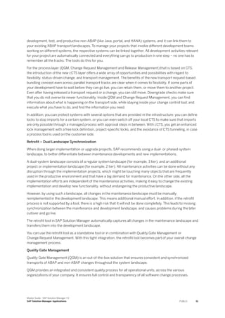 development, test, and productive non-ABAP (like Java, portal, and HANA) systems, and it can link them to
your existing ABAP transport landscapes. To manage your projects that involve different development teams
working on different systems, the respective systems can be linked together. All development activities relevant
for your project are automatically connected and everything can go to production in one step – no one has to
remember all the tracks: The tools do this for you.
For the process layer (QGM, Change Request Management and Release Management) that is based on CTS,
the introduction of the new cCTS layer offers a wide array of opportunities and possibilities with regard to
flexibility, status-driven change, and transport management. The benefits of the new transport request-based
bundling concept even across parallel transport tracks are clear when it comes to flexibility. If some parts of
your development have to wait before they can go live, you can retain them, or move them to another project.
Even after having released a transport request or a change, you can still move. Downgrade checks make sure
that you do not overwrite newer functionality. Inside QGM and Change Request Management, you can find
information about what is happening on the transport side, while staying inside your change control tool; and
execute what you have to do, and find the information you need.
In addition, you can protect systems with several options that are provided in the infrastructure: you can define
locks to stop imports for a certain system, or you can even switch off your local CTS to make sure that imports
are only possible through a managed process with approval steps in between. With cCTS, you get an enhanced
lock management with a free lock definition, project-specific locks, and the avoidance of CTS tunneling, in case
a process tool is used on the customer side.
Retrofit – Dual Landscape Synchronization
When doing larger implementation or upgrade projects, SAP recommends using a dual- or phased-system
landscape, to better differentiate between maintenance developments and new implementations.
A dual-system landscape consists of a regular system landscape (for example, 3 tier), and an additional
project or implementation landscape (for example, 2 tier). All maintenance activities can be done without any
disruption through the implementation projects, which might be touching many objects that are frequently
used in the productive environment and that have a big demand for maintenance. On the other side, all the
implementation efforts are independent of the maintenance activities, making it easy to change the existing
implementation and develop new functionality, without endangering the productive landscape.
However, by using such a landscape, all changes in the maintenance landscape must be manually
reimplemented in the development landscape. This means additional manual effort. In addition, if the retrofit
process is not supported by a tool, there is a high risk that it will not be done completely. This leads to missing
synchronization between the maintenance and development landscape, and causes problems during the later
cutover and go live.
The retrofit tool in SAP Solution Manager automatically captures all changes in the maintenance landscape and
transfers them into the development landscape.
You can use the retrofit tool as a standalone tool or in combination with Quality Gate Management or
Change Request Management. With this tight integration, the retrofit tool becomes part of your overall change
management process.
Quality Gate Management
Quality Gate Management (QGM) is an out-of-the-box solution that ensures consistent and synchronized
transports of ABAP and non-ABAP changes throughout the system landscape.
QGM provides an integrated and consistent quality process for all operational units, across the various
organizations of your company. It ensures full control and transparency of all software change processes.
Master Guide - SAP Solution Manager 7.2
SAP Solution Manager Applications PUBLIC 51
 