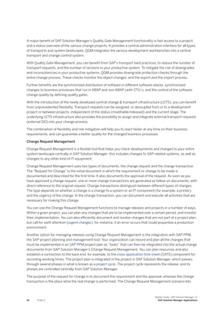 A major benefit of SAP Solution Manager’s Quality Gate Management functionality is fast access to a project,
and a status overview of the various change projects. It provides a central administration interface for all types
of transports and system landscapes. QGM integrates the various development workbenches into a central
transport and change control system.
With Quality Gate Management, you can benefit from SAP’s transport best practices, to reduce the number of
transport requests, and the number of versions in your productive system. To mitigate the risk of downgrades
and inconsistencies in your productive systems, QGM provides downgrade protection checks through the
entire change process. These checks monitor the object changes, and the export and the import process.
Further benefits are the synchronized distribution of software in different software stacks, synchronized
changes to business processes that run in ABAP and non-ABAP (with CTS+), and the control of the software
change quality by defining quality gates.
With the introduction of the newly developed central change & transport infrastructure (cCTS), you can benefit
from unprecedented flexibility. Transport requests can be assigned, or decoupled from or to a development
project or between projects, independent of the status (modifiable/released) and the current stage. The
underlying cCTS infrastructure also provides the possibility to assign and integrate external transport requests
(external SID) into your change process.
The combination of flexibility and risk mitigation will help you to react faster at any time on their business
requirements, and can guarantee a better quality for the changed business processes.
Change Request Management
Change Request Management is a flexible tool that helps you check developments and changes to your entire
system landscape centrally in SAP Solution Manager: this includes changes to SAP-related systems, as well as
changes to any other kind of IT equipment.
Change Request Management uses two types of documents: the change request and the change transaction.
The "Request for Change" is the initial document in which the requirement or change to be made is
documented and described for the first time. It also documents the approval of the request. As soon as you
have approved a change request, one or more change transactions are generated as follow-on documents, with
direct reference to the original request. Change transactions distinguish between different types of changes.
The type depends on whether a change is a change to a system or an IT component (for example, a printer),
and the urgency of the change. In the change transaction, you can document and execute all activities that are
necessary for making this change.
You can use the Change Request Management functions to manage releases and projects in a number of ways.
Within a given project, you can plan any changes that are to be implemented over a certain period, and monitor
their implementation. You can also efficiently document and resolve changes that are not part of a project plan,
but call for swift attention (urgent changes), for instance, if an error occurs that could jeopardize a production
environment.
Another option for managing releases using Change Request Management is the integration with SAP PPM,
the SAP project-planning and management tool. Your organization can record and plan all the changes that
must be implemented in an SAP PPM project plan as “tasks” that can then be integrated into the actual change
documents from SAP Solution Manager’s Change Request Management. You can plan resources and also
establish a connection to the back end, for example, to the cross-application time sheet (CATS) component for
recording working times. The project plan is integrated in the project in SAP Solution Manager, which passes
through several phases in what is known as a project cycle. The project cycle represents the release, and its
phases are controlled centrally from SAP Solution Manager.
The purpose of the request for change is to document the requirement and the approval, whereas the change
transaction is the place whre the real change is performed. The Change Request Management scenario lets
52 PUBLIC
Master Guide - SAP Solution Manager 7.2
SAP Solution Manager Applications
 