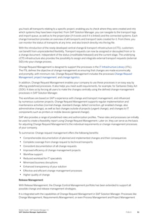 you track all transports relating to a specific project, enabling you to check where they were created and into
which systems they have been imported. From SAP Solution Manager, you can navigate to the transport logs
and import queue, as well as to the project plan (if it exists and if it is linked) and the connected systems. Each
change transaction provides an overview of all transports and transport tasks created for it. From there, you
can monitor the status of transports at any time, and also branch directly into the log file.
With the introduction of the newly developed central change & transport infrastructure (cCTS), customers
can benefit from unprecedented flexibility. Transport requests can now be assigned or decoupled from or to
a change document, independent of the status (modifiable/released) and the current stage. The underlying
cCTS infrastructure also provides the possibility to assign and integrate external transport requests (external
SID) into your change process.
Change Request Management is designed to support the processes in the IT Infrastructure Library (ITIL).
The ITIL defines the objective of change management as ensuring that changes are made economically
and promptly, with minimum risk. Change Request Management includes the processes Change Request
Management, project management, and change logistics.
In addition, Change Request Management enables your company to use these processes in an easy way by
offering predefined processes. It also helps you meet audit requirements, for example, for Sarbanes Oxley Act
(SOX). It does so by forcing all users to make the changes centrally using the defined change-management
processes in SAP Solution Manager.
The workflows are based on SAP’s experience with change and transport management, and influenced
by numerous customer projects. Change Request Management supports regular implementation and
maintenance activities (normal change, standard change, defect correction, git-enabled change, also
administrative change), as well as fast changes outside of projects (urgent change), and changes to IT
components such as printers or mobile devices (general change).
SAP also provides a range of predefined roles and authorization profiles. These roles and processes can initially
be used to create a feasibility report using Change Request Management. Later on, they can serve as the basis
for adjusting Change Request Management to the individual requirements or change-management processes
of your company.
To summarize: Change request management offers the following benefits:
• Comprehensible documentation of planned and implemented changes and their consequences
• Complete coverage from change request to technical transports
• Consistent documentation of all change requests
• Improved efficiency of change-management projects
• Workflow support
• Reduced workload for IT specialists
• Minimized business disruptions
• Enhanced transparency of your solution
• Effective and efficient change-management processes
• Higher quality of change
Release Management
With Release Management, the Change Control Management portfolio has been extended to support all
possible change and release management strategies.
It is integrated with the capabilities of Change Request Management in SAP Solution Manager. Processes like
Change Management, Requirements Management, or even Process Management and Project Management
Master Guide - SAP Solution Manager 7.2
SAP Solution Manager Applications PUBLIC 53
 