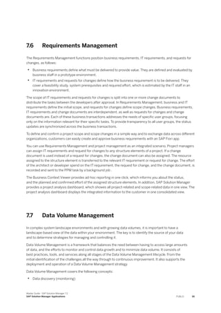 7.6 Requirements Management
The Requirements Management functions position business requirements, IT requirements, and requests for
changes, as follows:
• Business requirements define what must be delivered to provide value. They are defined and evaluated by
business staff in a prototype environment.
• IT requirements and requests for changes define how the business requirement is to be delivered. They
cover a feasibility study, system prerequisites and required effort, which is estimated by the IT staff in an
innovation environment.
The scope of IT requirements and requests for changes is split into one or more change documents to
distribute the tasks between the developers after approval. In Requirements Management, business and IT
requirements define the initial scope, and requests for changes define scope changes. Business requirements,
IT requirements and change documents are interdependent, as well as requests for changes and change
documents are. Each of these business transactions addresses the needs of specific user groups, focusing
only on the information relevant for their specific tasks. To provide transparency to all user groups, the status
updates are synchronized across the business transactions.
To define and confirm a project scope and scope changes in a simple way and to exchange data across different
organizations, customers can easily create and approve business requirements with an SAP Fiori app.
You can use Requirements Management and project management as an integrated scenario. Project managers
can assign IT requirements and request for changes to any structure elements of a project. If a change
document is used instead of a request for changes, the change document can also be assigned. The resource
assigned to the structure element is transferred to the relevant IT requirement or request for change. The effort
of the architect or developer spend on the IT requirement, the request for change, and the change document, is
recorded and sent to the PPM task by a background job .
The Business Context Viewer provides ad-hoc reporting in one click, which informs you about the status,
and the planned and confirmed effort of the assigned structure elements. In addition, SAP Solution Manager
provides a project analysis dashboard, which showes all project-related and scope-related data in one view. The
project analysis dashboard displays the integrated information to the customer in one consolidated view.
7.7 Data Volume Management
In complex system landscape environments and with growing data volumes, it is important to have a
landscape-based view of the data within your environment. The key is to identify the source of your data
and to determine strategies for managing and controlling it.
Data Volume Management is a framework that balances the need between having to access large amounts
of data, and the efforts to monitor and control data growth and to minimize data volume. It consists of
best practices, tools, and services along all stages of the Data Volume Management lifecycle. From the
initial identification of the challenges all the way through to continuous improvement. It also supports the
deployment and operation of a Data Volume Management strategy.
Data Volume Management covers the following concepts:
• Data discovery (monitoring)
Master Guide - SAP Solution Manager 7.2
SAP Solution Manager Applications PUBLIC 55
 