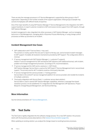 There are also the message processors in IT Service Management, supported by other groups in the IT
organization. Depending on the number of levels of the support organization, these groups of people may
consist of employees with different levels of expertise.
One of the major benefits of using SAP Solution Manager IT Service Management is the integration into SAP's
support backbone, to report customer incidents to SAP and receive remote support from SAP experts, through
SAP Solution Manager.
Incident management is also integrated into other processes in SAP Solution Manager, such as managing
test errors in Test Management, managing alerts in Business Process Monitoring, or using change control
processes as follow-up activities to an incident.
Incident Management Use Cases
• SAP collaboration with IT Service Desk (-> key user)
The scenario is mainly used for the end user to report to the key user, and to forward incident messages
to SAP support. It enables all resolution mechanisms provided by SAP Support. The configuration effort is
minimal.
• IT service management with SAP Solution Manager (-> customer IT support)
Holistic IT service management for SAP and beyond SAP solutions (with additional license), with incident,
problem and change management processes, according to ITIL recommendations.
• IT service management for SAP-centric solutions (-> SAP CCoE)
SAP Solution Manager Service Desk is used as the SAP Expert IT Service Management tool in second-level
support. The primary tool for all IT incidents could be a third-party help desk.
• IT service management for service provider (-> hosting partner)
Service Desk is the central IT service management platform for service providers who handle the incidents
of multiple customers.
• Third-party integration with Service Desk (-> customer service desk solution)
Service Desk is used in several SAP Solution Manager capabilities, wherever a message flow-based
resolution process is to be established. It is integrated into Test Management, BP Operations, Project
Blueprint, Change Request Management, and Technical Alerting.
More Information
See the full documentation at IT Service Management.
7.9 Test Suite
The Test Suite is tightly integrated into the software change process. For a new SAP solution, this process
starts with the business process descriptions in the Solution Documentation [page 63].
When updating an existing solution, you analyze the change impact on existing business processes.
58 PUBLIC
Master Guide - SAP Solution Manager 7.2
SAP Solution Manager Applications
 