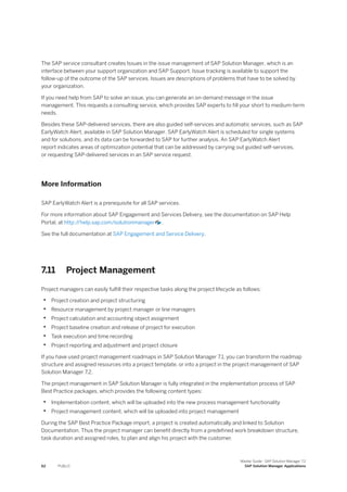 The SAP service consultant creates Issues in the issue management of SAP Solution Manager, which is an
interface between your support organization and SAP Support. Issue tracking is available to support the
follow-up of the outcome of the SAP services. Issues are descriptions of problems that have to be solved by
your organization.
If you need help from SAP to solve an issue, you can generate an on-demand message in the issue
management. This requests a consulting service, which provides SAP experts to fill your short to medium-term
needs.
Besides these SAP-delivered services, there are also guided self-services and automatic services, such as SAP
EarlyWatch Alert, available in SAP Solution Manager. SAP EarlyWatch Alert is scheduled for single systems
and for solutions, and its data can be forwarded to SAP for further analysis. An SAP EarlyWatch Alert
report indicates areas of optimization potential that can be addressed by carrying out guided self-services,
or requesting SAP-delivered services in an SAP service request.
More Information
SAP EarlyWatch Alert is a prerequisite for all SAP services.
For more information about SAP Engagement and Services Delivery, see the documentation on SAP Help
Portal, at http:/
/help.sap.com/solutionmanager .
See the full documentation at SAP Engagement and Service Delivery.
7.11 Project Management
Project managers can easily fulfill their respective tasks along the project lifecycle as follows:
• Project creation and project structuring
• Resource management by project manager or line managers
• Project calculation and accounting object assignment
• Project baseline creation and release of project for execution
• Task execution and time recording
• Project reporting and adjustment and project closure
If you have used project management roadmaps in SAP Solution Manager 7.1, you can transform the roadmap
structure and assigned resources into a project template, or into a project in the project management of SAP
Solution Manager 7.2.
The project management in SAP Solution Manager is fully integrated in the implementation process of SAP
Best Practice packages, which provides the following content types:
• Implementation content, which will be uploaded into the new process management functionality
• Project management content, which will be uploaded into project management
During the SAP Best Practice Package import, a project is created automatically and linked to Solution
Documentation. Thus the project manager can benefit directly from a predefined work breakdown structure,
task duration and assigned roles, to plan and align his project with the customer.
62 PUBLIC
Master Guide - SAP Solution Manager 7.2
SAP Solution Manager Applications
 