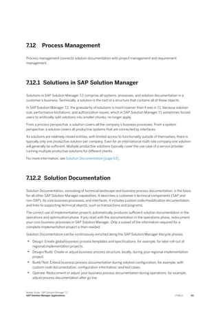 7.12 Process Management
Process management connects solution documentation with project management and requirement
management.
7.12.1 Solutions in SAP Solution Manager
Solutions in SAP Solution Manager 7.2 comprise all systems, processes, and solution documentation in a
customer's business. Technically, a solution is the root of a structure that contains all of those objects.
In SAP Solution Manager 7.2, the granularity of solutions is much coarser than it was in 7.1, because solution
size, performance limitations, and authorization issues, which in SAP Solution Manager 7.1 sometimes forced
users to artificially split solutions into smaller chunks, no longer apply.
From a process perspective, a solution covers all the company’s business processes. From a system
perspective, a solution covers all productive systems that are connected by interfaces.
As solutions are relatively closed entities, with limited access to functionality outside of themselves, there is
typically only one productive solution per company. Even for an international multi-site company one solution
will generally be sufficient. Multiple productive solutions typically cover the use case of a service provider
running multiple productive solutions for different clients.
For more information, see Solution Documentation [page 63].
7.12.2 Solution Documentation
Solution Documentation, consisting of technical landscape and business process documentation, is the basis
for all other SAP Solution Manager capabilities. It describes a customer’s technical components (SAP and
non-SAP), its core business processes, and interfaces, it includes custom code/modification documentation,
and links to supporting technical objects, such as transactions and programs.
The correct use of implementation projects automatically produces sufficient solution documentation in the
operations and optimization phase. If you start with the documentation in the operations phase, redocument
your core business processes in SAP Solution Manager. Only a subset of the information required for a
complete implementation project is then needed.
Solution Documentation can be continuously enriched along the SAP Solution Manager lifecycle phases:
• Design: Create global business process templates and specifications, for example, for later roll-out of
regional implementation projects.
• Design/Build: Create or adjust business process structure, locally, during your regional implementation
project.
• Build/Test: Extend business process documentation during solution configuration, for example, with
custom code documentation, configuration information, and test cases.
• Operate: Redocument or adjust your business process documentation during operations, for example,
adjust process documentation after go live.
Master Guide - SAP Solution Manager 7.2
SAP Solution Manager Applications PUBLIC 63
 