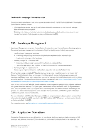 Technical Landscape Documentation
The technical documentation is part of the technical configuration of the SAP Solution Manager. This process
comprises the following phases:
• Providing central, reliable, and up-to-date system landscape information for SAP Solution Manager
applications and third-party tools
• Collecting information on technical systems, hosts, databases, products, software components, and
transport domains in the landscape management database (LMDB).
7.13 Landscape Management
Landscape Management comprises the installation of new systems and the modification of existing systems.
Successful landscape management involves a set of tools handled by several roles in one process:
• Handling data of the existing landscape
• Gathering and providing information on systems and dependencies in the landscape
• Implementing changes in the landscape
• Planning changes on a functional level
• Evolve current business processes with new functions and capabilities
• Search for new options and trigger IT to adapt the landscape to changed requirements
• Planning changes on a technical level
Define ways to implement features and functions requested with lowest effort and risks
These functions are provided by SAP Solution Manager on-premise installations and as services in SAP
Support Portal. Included in these functions are the following tools such as the landscape management
database (LMDB) and tools, which support the process, for example also test effort estimation with the scope
and effort analyzer. For more information on landscape management, see https:/
/support.sap.com/en/tools/
software-logistics-tools/landscape-management-process.html .
The LMDB in SAP Solution Manager gathers data from the existing landscape by bringing together data from
the system landscape directory (SLD) and agent data from the technical systems. The LMDB provides this
data, which is uploaded to the SAP Support Portal customer profile. The data is therefore mandatory in this
process as is the maintenance planner, which provides the required stack.xml files for system installation,
update and upgrade and download basket.
For new installations of SAP Solution Manager, an SLD is no longer mandatory. Data suppliers can send their
information directly to the LMDB and also the SAP CIM model and SAP CR content can be imported directly
and automatically to the LMDB.
For more information, see Setting Up the Landscape Management Infrastructure.
7.14 Application Operations
Application Operations comprises all functions for monitoring, alerting, analysis, and administration of SAP
solutions, and reducing customer TCO with predefined content and centralized tools for all aspects of SAP
Master Guide - SAP Solution Manager 7.2
SAP Solution Manager Applications PUBLIC 65
 