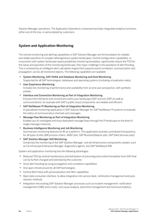 Solution Manager operations. The Application Operations component provides integrated analytics functions,
either out-of-the-box, or personalized by customers.
System and Application Monitoring
The central monitoring and alerting capabilities in SAP Solution Manager are the foundation for reliable
and stable operation of complex heterogeneous system landscapes. Central configuration capabilities, in
conjunction with system landscape-aware predefined monitoring templates, significantly reduce the TCO for
the setup and operation of the monitoring landscape. One major challenge is the avoidance of alert flooding.
This is achieved by an intelligent alert calculation engine that supports event correlation, summarization and
propagation, across all monitored objects. The following capabilities are available:
• System Monitoring, SAP HANA and Database Monitoring and Host Monitoring
Supported for all SAP technologies, databases and operating systems (including virtualization data)
• User Experience Monitoring
Includes the monitoring of performance and availability from an end user perspective, with synthetic
probes.
• Interface and Connection Monitoring as Part of Integration Monitoring
Ensures that interfaces and connections within your landscape (SAP and non-SAP) as well as
communications, for example with SAP's public cloud components, are reliable and efficient.
• SAP NetWeaver PI Monitoring as Part of Integration Monitoring
A specialized monitoring application in SAP Solution Manager for SAP NetWeaver PI systems to evaluate
the status of communication channels and messages.
• Message Flow Monitoring as Part of Integration Monitoring
Enables you to investigate and trace dedicated message flows through the PI landscape on the level of
single message instances.
• Business Intelligence Monitoring and Job Monitoring
Summarizes monitoring features for BI as a platform. This application provides centralized transparency
for all types of jobs (BW process chains, ABAP jobs, SAP BusinessObjects jobs, SAP Data Services jobs)
• SAP Solution Manager Self-Monitoring
Comprises the monitoring of the SAP Solution Manager, and all infrastructure components needed, such
as CA Introscope Enterprise Manager, diagnostics agents, and SAP NetWeaver BW.
System and application monitoring has the following advantages:
• Reduced TCO by central maintenance and distribution of preconfigured content templates from SAP, that
can be further changed and extended by the customer.
• Avoid alert flooding by using propagation and correlation capabilities
• One open infrastructure for all SAP technologies
• Central Alert Inbox with personalization and filter capabilities
• Open data consumer interface, to allow integration into service desk, notification management and auto
reaction methods
• Integration into existing SAP Solution Manager processes such as incident management, notification
management (SMS and e-mail), root cause analysis, downtime management and technical analytics.
66 PUBLIC
Master Guide - SAP Solution Manager 7.2
SAP Solution Manager Applications
 