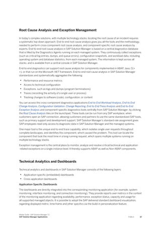 Root Cause Analysis and Exception Management
In today’s complex solutions, with multiple technology stacks, locating the root cause of an incident requires
a systematic top-down approach. End-to-end root cause analysis gives you all the tools and the methodology,
needed to perform cross-component root cause analysis, and component-specific root cause analysis by
experts. End-to-end root cause analysis in SAP Solution Manager is based on a central diagnostics database
that is filled by the Diagnostics Agents running on each managed system. They continuously collect exceptions
(such as critical log entries, dumps, and queue errors), configuration snapshots, and workload data, including
operating system and database statistics, from each managed system. The information is kept across all
stacks, and is available from a central console in SAP Solution Manager.
End-to-end diagnostics can support root cause analysis for components implemented in ABAP, Java, C(+
+), or that run on the Microsoft .NET framework. End-to-end root cause analysis in SAP Solution Manager
standardizes and systematically aggregates the following:
• Performance and resource metrics
• Access to technical configuration
• Exceptions, such as logs and dumps (program terminations)
• Traces (recording the activity of a single user or process)
• Tracking changes to software (code), configuration, or content
You can access the cross-component diagnostics applications End-to-End Workload Analysis, End-to-End
Change Analysis, Configuration Validation, Change Reporting, End-to-End Trace Analysis and End-to-End
Exception Analysis and component-specific diagnostics tools centrally from SAP Solution Manager, by clicking
the Root Cause Analysis tiles on the launchpad. These tools can be run from any SAP workplace, when
customers open an SAP connection, allowing customers and partners to use the same standardized SAP tools,
such as primary support and development support. SAP Solution Manager’s standard role assignment gives
SAP employees read-only access to diagnostic data in SAP Solution Manager and the managed systems.
One major tool is the unique end-to-end trace capability, which isolates single user requests throughout
complete landscapes, and identifies the component, which caused the problem. This tool can locate the
component that took the most time in a long-running request, which spans multiple systems running on
multiple technology stacks.
Exception management is the central place to monitor, analyze and resolve critical technical and application
-related exceptions on a single instance level. It thereby supports ABAP as well as Non-ABAP components.
Technical Analytics and Dashboards
Technical analytics and dashboards in SAP Solution Manager consists of the following layers:
• Application-specific (embedded) dashboards
• Cross-application dashboards
Application-Specific Dashboards
The dashboards are directly integrated into the corresponding monitoring application (for example, system
monitoring, interface monitoring, and connection monitoring). They provide reports over metrics in the context
of the monitoring application regarding availability, performance, exception status, capacity and usage for
all supported managed objects. It is possible to adopt the SAP delivered standard dashboard visualization,
regarding displayed metric, time frame and other specifics via the build-in personalization feature.
Master Guide - SAP Solution Manager 7.2
SAP Solution Manager Applications PUBLIC 67
 