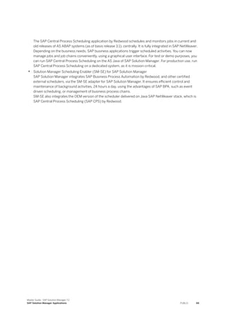The SAP Central Process Scheduling application by Redwood schedules and monitors jobs in current and
old releases of AS ABAP systems (as of basis release 3.1), centrally. It is fully integrated in SAP NetWeaver.
Depending on the business needs, SAP business applications trigger scheduled activities. You can now
manage jobs and job chains conveniently, using a graphical user interface. For test or demo purposes, you
can run SAP Central Process Scheduling on the AS Java of SAP Solution Manager. For production use, run
SAP Central Process Scheduling on a dedicated system, as it is mission-critical.
• Solution Manager Scheduling Enabler (SM-SE) for SAP Solution Manager
SAP Solution Manager integrates SAP Business Process Automation by Redwood, and other certified
external schedulers, via the SM-SE adapter for SAP Solution Manager. It ensures efficient control and
maintenance of background activities, 24 hours a day, using the advantages of SAP BPA, such as event
driven scheduling, or management of business process chains.
SM-SE also integrates the OEM version of the scheduler delivered on Java SAP NetWeaver stack, which is
SAP Central Process Scheduling (SAP CPS) by Redwood.
Master Guide - SAP Solution Manager 7.2
SAP Solution Manager Applications PUBLIC 69
 