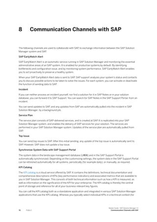 8 Communication Channels with SAP
The following channels are used to collaborate with SAP, to exchange information between the SAP Solution
Manager system and SAP.
SAP EarlyWatch Alert
SAP EarlyWatch Alert is an automatic service running in SAP Solution Manager and monitoring the essential
administrative areas of an SAP system. It is enabled for productive systems by default. By identifying
bottlenecks and configuration issue, and by monitoring system performance, SAP EarlyWatch Alert enables
you to act proactively to preserve a healthy system.
When your SAP EarlyWatch Alert data is sent to SAP, SAP support analyzes your system’s status and contacts
you to discuss possible actions to be taken to solve the issues. For each system, you can activate or deactivate
the function of sending data to SAP.
Incident
If you can neither process an incident yourself, nor find a solution for it in SAP Notes or in your solution
database, you can forward it to SAP Support. You can search for SAP Notes in the SAP Support Portal, from an
incident.
You can send updates to SAP, and any updates from SAP are automatically pulled into the incident in SAP
Solution Manager, by a background job.
Service Plan
The service plan consists of SAP-delivered services, and is created at SAP. It is replicated into your SAP
Solution Manager system, and enables the delivery of SAP services for your solution. The services are
performed in your SAP Solution Manager system. Updates of the service plan are automatically pulled from
SAP.
Top Issue
You can send top issues to SAP. After this initial sending, any update of the top issue is automatically sent to
SAP. However, SAP does not update a top issue.
Synchronize System Data with SAP Support Portal
The system data in the landscape management database (LMDB) and in the SAP Support Portal is
automatically synchronized. Depending on the customizing settings, the system data in the SAP Support Portal
can be refreshed automatically for all systems, periodically (for example daily), or manually, as required.
KPI Catalog
The KPI catalog is a cloud service offered by SAP. It contains the definitions, technical documentation and
comprehensive descriptions of KPIs (key performance indicators) and associated metrics that are available to
you in SAP Solution Manager. This consists of both technical information such as how a KPI is measured, as
well as information on the significance of the KPI for your enterprise. The KPI catalog is thereby the central
point of storage and reference for all of your business-relevant key figures.
You can call the KPI catalog both as a standalone application and integrated in various SAP Solution Manager
applications that use the KPI catalog. Whereas you typically select individual KPIs in a technical context (for
70 PUBLIC
Master Guide - SAP Solution Manager 7.2
Communication Channels with SAP
 