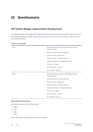 10 Questionnaire
SAP Solution Manager Implementation Planning Check
The following questionnaire helps you to collect all the relevant data for your implementation. We recommend
to download this page (choose Download PDF Create Custom PDF Questionnaire Create PDF and
tick off your selections.
Systems to be managed -
<SID 1> SAP Component (for example SAP NetWeaver Portal):
<Product Name>
Production Status: Prod/Dev/QA/Test
System ID (SID): <System ID>
Instance Number: <Instance Number>
Installation Number: <Installation Number>
SP Stack: <SP Stack>
DB: <DB System + Version>
OS: <Release + Version>
<SID 2> SAP Component (for example SAP NetWeaver Portal):
<Product Name>
Production Status: Prod/Dev/QA/Test
System ID (SID): <System ID>
Instance Number: <Instance Number>
Installation Number: <Installation Number>
SP Stack: <SP Stack>
DB: <DB System + Version>
OS: <Release + Version>
Status (General Information)
What status has your monitored landscape?
• PROD
• DEV
• QAS
• TEST
Is your SAP Solution Manager system setup on Unicode?
74 PUBLIC
Master Guide - SAP Solution Manager 7.2
Questionnaire
 