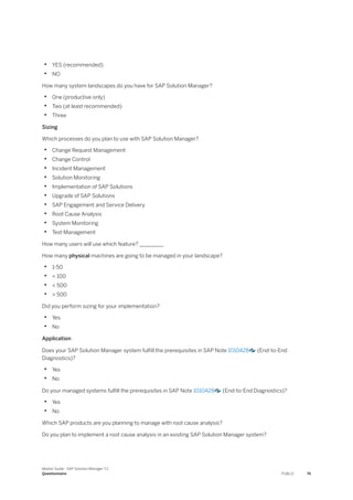 • YES (recommended)
• NO
How many system landscapes do you have for SAP Solution Manager?
• One (productive only)
• Two (at least recommended)
• Three
Sizing
Which processes do you plan to use with SAP Solution Manager?
• Change Request Management
• Change Control
• Incident Management
• Solution Monitoring
• Implementation of SAP Solutions
• Upgrade of SAP Solutions
• SAP Engagement and Service Delivery
• Root Cause Analysis
• System Monitoring
• Test Management
How many users will use which feature? _________
How many physical machines are going to be managed in your landscape?
• 1-50
• < 100
• < 500
• > 500
Did you perform sizing for your implementation?
• Yes
• No
Application
Does your SAP Solution Manager system fulfill the prerequisites in SAP Note 1010428 (End-to-End
Diagnostics)?
• Yes
• No
Do your managed systems fulfill the prerequisites in SAP Note 1010428 (End-to-End Diagnostics)?
• Yes
• No
Which SAP products are you planning to manage with root cause analysis?
Do you plan to implement a root cause analysis in an existing SAP Solution Manager system?
Master Guide - SAP Solution Manager 7.2
Questionnaire PUBLIC 75
 