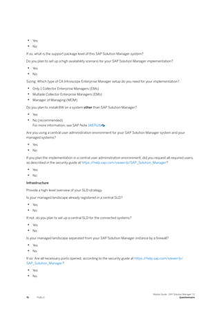 • Yes
• No
If so, what is the support package level of this SAP Solution Manager system?
Do you plan to set up a high availability scenario for your SAP Solution Manager implementation?
• Yes
• No
Sizing: Which type of CA Introscope Enterprise Manager setup do you need for your implementation?
• Only 1 Collector Enterprise Managers (EMs)
• Multiple Collector Enterprise Managers (EMs)
• Manager of Managing (MOM)
Do you plan to install BW on a system other than SAP Solution Manager?
• Yes
• No (recommended)
For more information, see SAP Note 1487626 .
Are you using a central user administration environment for your SAP Solution Manager system and your
managed systems?
• Yes
• No
If you plan the implementation in a central user administration environment, did you request all required users,
as described in the security guide at https:/
/help.sap.com/viewer/p/SAP_Solution_Manager?
• Yes
• No
Infrastructure
Provide a high-level overview of your SLD strategy.
Is your managed landscape already registered in a central SLD?
• Yes
• No
If not, do you plan to set up a central SLD for the connected systems?
• Yes
• No
Is your managed landscape separated from your SAP Solution Manager instance by a firewall?
• Yes
• No
If so: Are all necessary ports opened, according to the security guide at https:/
/help.sap.com/viewer/p/
SAP_Solution_Manager?
• Yes
• No
76 PUBLIC
Master Guide - SAP Solution Manager 7.2
Questionnaire
 