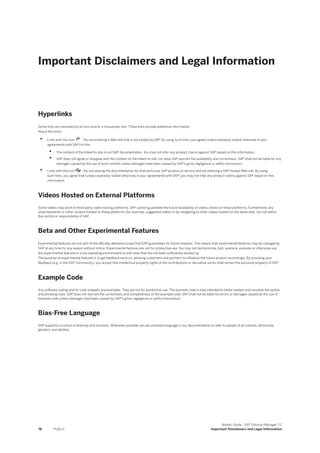 Important Disclaimers and Legal Information
Hyperlinks
Some links are classified by an icon and/or a mouseover text. These links provide additional information.
About the icons:
• Links with the icon : You are entering a Web site that is not hosted by SAP. By using such links, you agree (unless expressly stated otherwise in your
agreements with SAP) to this:
• The content of the linked-to site is not SAP documentation. You may not infer any product claims against SAP based on this information.
• SAP does not agree or disagree with the content on the linked-to site, nor does SAP warrant the availability and correctness. SAP shall not be liable for any
damages caused by the use of such content unless damages have been caused by SAP's gross negligence or willful misconduct.
• Links with the icon : You are leaving the documentation for that particular SAP product or service and are entering a SAP-hosted Web site. By using
such links, you agree that (unless expressly stated otherwise in your agreements with SAP) you may not infer any product claims against SAP based on this
information.
Videos Hosted on External Platforms
Some videos may point to third-party video hosting platforms. SAP cannot guarantee the future availability of videos stored on these platforms. Furthermore, any
advertisements or other content hosted on these platforms (for example, suggested videos or by navigating to other videos hosted on the same site), are not within
the control or responsibility of SAP.
Beta and Other Experimental Features
Experimental features are not part of the officially delivered scope that SAP guarantees for future releases. This means that experimental features may be changed by
SAP at any time for any reason without notice. Experimental features are not for productive use. You may not demonstrate, test, examine, evaluate or otherwise use
the experimental features in a live operating environment or with data that has not been sufficiently backed up.
The purpose of experimental features is to get feedback early on, allowing customers and partners to influence the future product accordingly. By providing your
feedback (e.g. in the SAP Community), you accept that intellectual property rights of the contributions or derivative works shall remain the exclusive property of SAP.
Example Code
Any software coding and/or code snippets are examples. They are not for productive use. The example code is only intended to better explain and visualize the syntax
and phrasing rules. SAP does not warrant the correctness and completeness of the example code. SAP shall not be liable for errors or damages caused by the use of
example code unless damages have been caused by SAP's gross negligence or willful misconduct.
Bias-Free Language
SAP supports a culture of diversity and inclusion. Whenever possible, we use unbiased language in our documentation to refer to people of all cultures, ethnicities,
genders, and abilities.
78 PUBLIC
Master Guide - SAP Solution Manager 7.2
Important Disclaimers and Legal Information
 