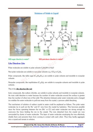 Solution
Prepared By: Md. Imran Nur Manik; B.Pharm; M.Pharm Page 9
manikrupharmacy@gmail.com; Lecturer; Department of Pharmacy; Northern University Bangladesh.
Solutions of Solids in Liquid
Will sugar dissolve in water? Will petroleum dissolve in water?
Like Dissolves Like
Polar molecules are soluble in polar solvents C2H5OH in H2O
Non-polar molecules are soluble in non-polar solvents e.g. CCl4 in C6H6
Polar compounds, like table sugar (C12H22O11), are soluble in polar solvents and insoluble in nonpolar
solvents.
Nonpolar compounds, like naphthalene (C10H8), are soluble in nonpolar solvents and insoluble in polar
solvents.
This it the like dissolves like rule.
Ionic compounds, like sodium chloride, are soluble in polar solvents and insoluble in nonpolar solvents.
An ionic solid dissolves in water because the number of water molecules around the surface is greater
than the number of other ions of the solid. The attraction between polar water molecules and a charged
ion enables the water molecules to pull ions away from the crystal, a process called dissolving.
The mechanism of solution of sodium crystal in water could be explained as follows. The polar water
molecules try to pull out the Na+ and Cl– ions from the crystal by hydration. This becomes possible
since the forces operating between the ion (Na+ or Cl–) and water molecules are strong enough to
overcome the force binding the ion in the crystal. The ions detached from the crystal are now
surrounded by cluster of water molecules. The layer of water molecules enveloping the ions effectively
shields them and prevents them from coming in contact with each other. Thus they hardly aggregate
into a crystal and remain in solution.
Md.
Imran
Nur
Manik
 