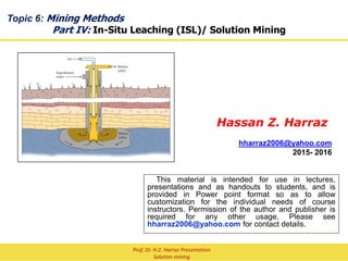 Topic 8: Mining Methods
Part IV: In-Situ Leaching (ISL)/ Solution Mining
Hassan Z. Harraz
hharraz2006@yahoo.com
2015- 2016
This material is intended for use in lectures,
presentations and as handouts to students, and is
provided in Power point format so as to allow
customization for the individual needs of course
instructors. Permission of the author and publisher is
required for any other usage. Please see
hharraz2006@yahoo.com for contact details.
Prof. Dr. H.Z. Harraz Presentation
Solution mining
 