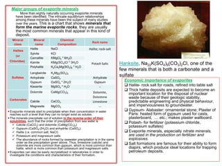 Extracted by Solution mining techniques (or Frasch Process)
 Two wells
 Selective dissolution
 Hot leaching
1) Buried deposits :
 Evaporite deposits that formed during various
warming Seasonal and climatic change periods of
geologic times.
 Like: Shallow basin with high rate of
evaporation – Gulf of Mexico, Persian Gulf,
ancient Mediterranean Sea, Red Sea
 The most significant known evaporite depositions
happened during the Messinian salinity crisis in the
basin of the Mediterranean
2) Brine deposits:
Evaporite deposits that formed from evaporation:
 Seawater or ocean (Ocean water is the
prime source of minerals formed by
evaporation) . Then, solutions derived
from normal sea water by evaporation
are said to be hypersaline
 Lake water
 Salt lakes
 Playa lake
 Springs
Extracted by Normal evaporation techniques
 Pond
 Marsh
Evaporite deposits
Requirements
 • arid environment, high temp
 • low humidity
 • little replenishment from open ocean, or
streams
 