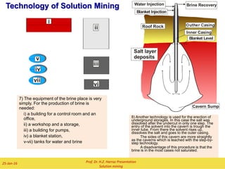 Technology of Solution Mining
2) The dissolution of the salt begins with the
solution of a cavern sump. The sump shall be
accommodate the insolubles of the deposit:
near the casings in the well.
 During the solution of the sump
only water is used .
 The water current is directly, that
means that the current of brine in
the cavern has the same direction
as in the production casing.
 The solution of the sump can be
ended if the diameter of the cavern
is 5 – 10 m.
Prof. Dr. H.Z. Harraz Presentation
Solution mining
02-Feb-16
1) A bore hole was drilled from the surface
of the earth to the bottom of the salt layer:
 A casing was worked in the bore well
and was cemented from the surface to
the top side of the deposit. The
cement must shut tight against the
pressure of the blanket.
 The surface of the bore hole in the
area of the deposit is free. The salt
can be dissolved.
3)The next step is the undercut phase.
The injected water is going trough the
outer casing and the brine leave the
cavern trough the inner casing. This
current direction is named indirectly.
Important for the forming of the cavern
is the precise controlling of the blanket
level.
Salt layer
deposits
Roof Rock Cemented Casing
Brine Recovery
Salt layer
deposits
Roof Rock
Cavern Sump
Outher Casing
Inner Casing
Blanket Injection
Salt layer
deposits
Outher Casing
Inner Casing
Cavern Sump
Brine RecoveryWater Injection
Blanket Level
Blanket Injection
 