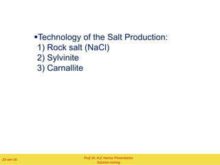 8) Another technology is used for the erection of
underground storages. In this case the salt was
dissolved after the undercut in only one step. The
entry of the solvent into the cavern is trough the
inner tube. From there the solvent rises up,
dissolves the salt and goes to the outer casing.
The sides of this cavern are more straightly
as the caverns which is leached with the step-by-
step technology.
A disadvantage of this procedure is that the
brine is in the most cases not saturated.
7) The equipment of the brine place is very
simply. For the production of brine is
needed:
i) a building for a control room and an
office,
ii) a workshop and a storage,
iii) a building for pumps,
iv) a blanket station,
v-vii) tanks for water and brine
Technology of Solution Mining
Cavern Sump
Salt layer
deposits
Blanket Injection
Inner Casing
Roof Rock
Water Injection Brine Recovery
Blanket Level
ii
iii
iv
v
vi
vii
Prof. Dr. H.Z. Harraz Presentation
Solution mining
02-Feb-16
 