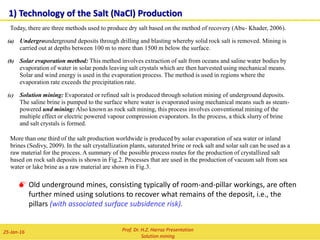 9) Methods to control the size of the caverns
i) Measurement of radial distance between the well and the cavern
surface with ultrasonic sondes (sonar).
ii) Measurement of the area by addition of blanket into the cavern and
determination of height difference of the blanket level.
iii) Mass- and volume balance of solvent injection and brine recovery
This three methods used together allows an precise
assessment of the cavern area and size.
Prof. Dr. H.Z. Harraz Presentation
Solution mining
02-Feb-16
Technology of Solution Mining
 