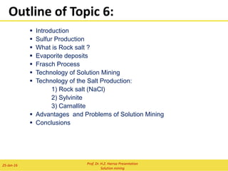  INTRODUCTION
 BASIC CONCEPT
 TECHNOLOGY OF SOLUTION MINING:
I) FRASCH PROCESS-SULFUR PRODUCTION
II) TECHNOLOGY OF THE SALT PRODUCTION
 What is Rock salt ?
 Evaporite deposits
1) Rock salt
2) Sylvinite
3) Carnallite
III) HEAP LEACHING
Heap leach production model
Important parameters during metallurgical testing
Staged Approach to Heap Leach Testwork and Design
Uranium Heap Leaching
 Uranium Ore Minerals
 Basic Geochemistry of Uranium Minerals
 Uranium Leaching
 Uranium Heap Leaching
Copper Heap Leaching:
Layout of copper bio-heap pilot plant
Laterite heap leaching:
Nickel Laterite Deposits
Proposed counter-current heap leach arrangement
Neutralizing potential of laterites in 6 meter column
 Advantages and Problems of Solution Mining
 Conclusions
 References
Outline of Topic 8:
Prof. Dr. H.Z. Harraz Presentation
Solution mining
02-Feb-16
 