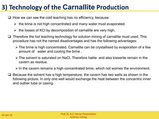2) Technology of the Sylvinite Production
Flowsheet of NaCl + KCl production in a
technical process
Chemical purification, precipitation of Mg++,
Ca++,SO4
--
Brine
Evaporation,
NaCl crystallisation
Drying
Storage
Oil or gas
Water
KCl
Steam or
electrical power NaCl
Drying
Storage
Oil or gas Water
NaCl
Washing
Vaccum cooling,
KCl crystallisation
Water Soiled brine
Prof. Dr. H.Z. Harraz Presentation
Solution mining
02-Feb-16
 