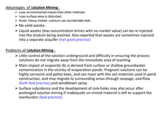 3) Technology of the Carnallite Production
 How we can see the cold leaching has no efficiency, because:
 the brine is not high concentrated and many water must evaporated.
 the losses of KCl by decomposition of carnallite are very high.
 Therefore the hot leaching technology for solution mining of carnallite must used. This
procedure has not the named disadvantages and has the following advantages:
 The brine is high concentrated. Carnallite can be crystallised by evaporation of a few
amount of water and cooling the brine .
 The solvent is saturated on NaCl. Therefore halite and also kieserite remain in the
cavern as residue.
 In the cavern remains a high concentrated brine, which not worries the environment.
 Because the solvent has a high temperature, the cavern has two wells as shown in the
following picture. In only one well would exchange the heat between the concentric inner
and outher tube or casing.
Prof. Dr. H.Z. Harraz Presentation
Solution mining
02-Feb-16
 